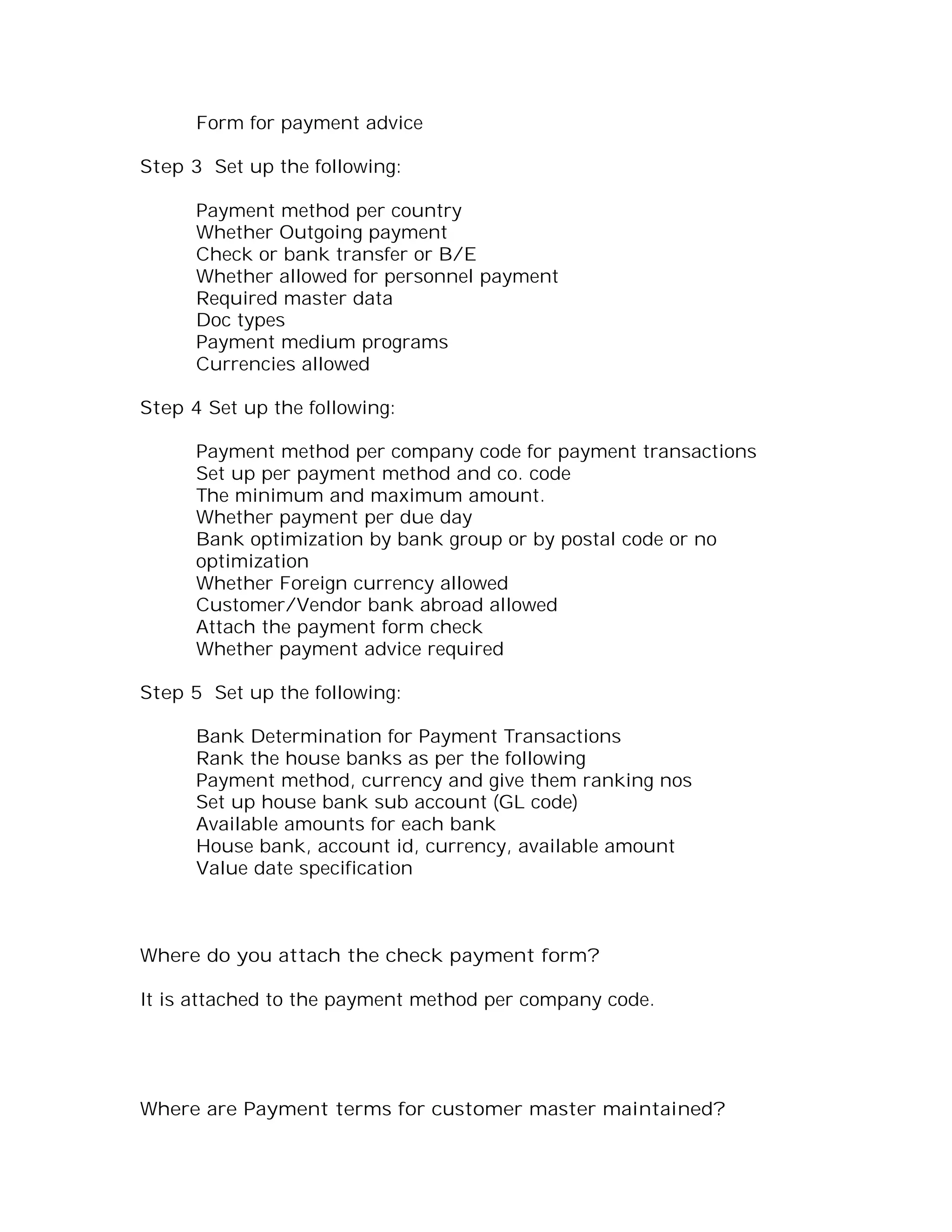 Form for payment advice

Step 3 Set up the following:

      Payment method per country
      Whether Outgoing payment
      Check or bank transfer or B/E
      Whether allowed for personnel payment
      Required master data
      Doc types
      Payment medium programs
      Currencies allowed

Step 4 Set up the following:

      Payment method per company code for payment transactions
      Set up per payment method and co. code
      The minimum and maximum amount.
      Whether payment per due day
      Bank optimization by bank group or by postal code or no
      optimization
      Whether Foreign currency allowed
      Customer/Vendor bank abroad allowed
      Attach the payment form check
      Whether payment advice required

Step 5 Set up the following:

      Bank Determination for Payment Transactions
      Rank the house banks as per the following
      Payment method, currency and give them ranking nos
      Set up house bank sub account (GL code)
      Available amounts for each bank
      House bank, account id, currency, available amount
      Value date specification



Where do you attach the check payment form?

It is attached to the payment method per company code.




Where are Payment terms for customer master maintained?
 