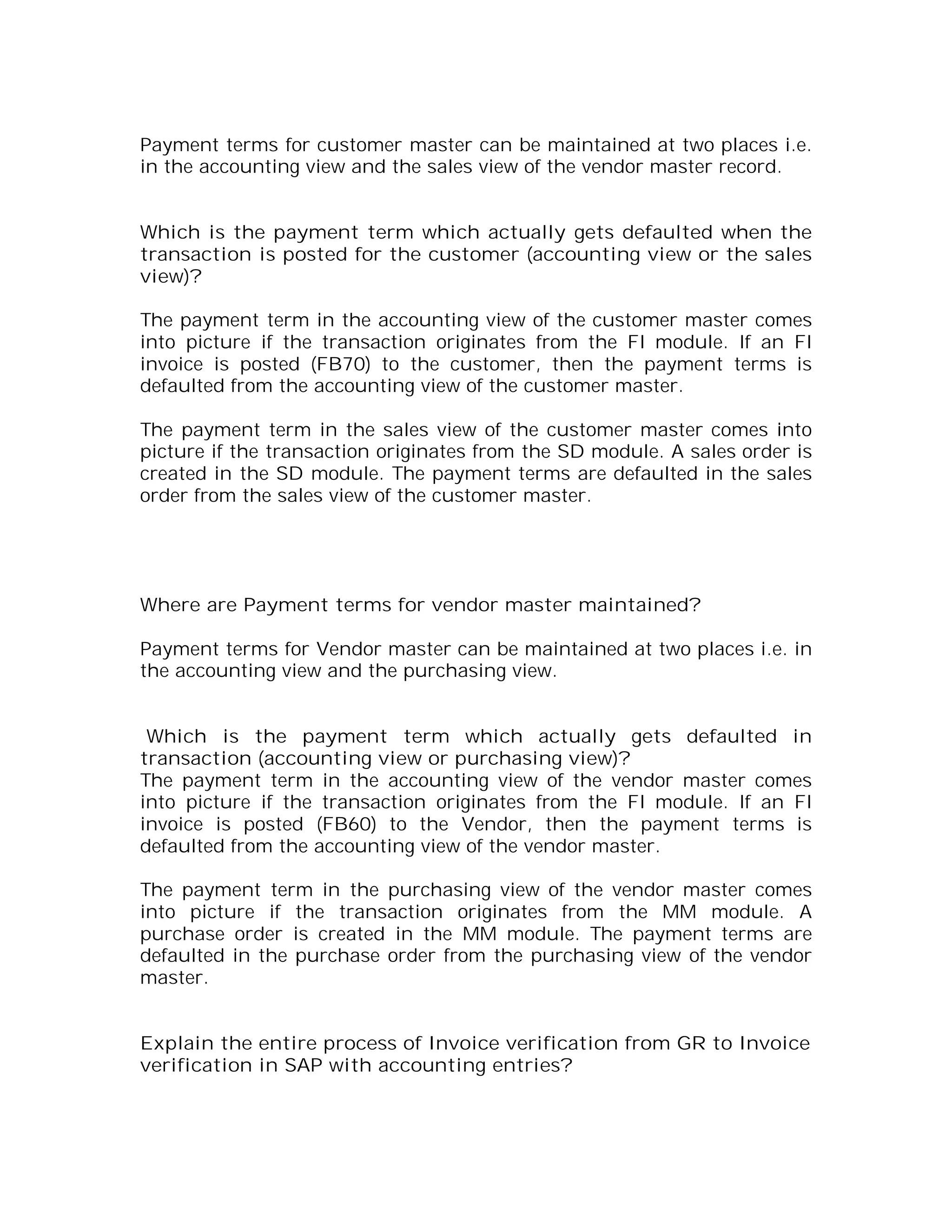 Payment terms for customer master can be maintained at two places i.e.
in the accounting view and the sales view of the vendor master record.


Which is the payment term which actually gets defaulted when the
transaction is posted for the customer (accounting view or the sales
view)?

The payment term in the accounting view of the customer master comes
into picture if the transaction originates from the FI module. If an FI
invoice is posted (FB70) to the customer, then the payment terms is
defaulted from the accounting view of the customer master.

The payment term in the sales view of the customer master comes into
picture if the transaction originates from the SD module. A sales order is
created in the SD module. The payment terms are defaulted in the sales
order from the sales view of the customer master.




Where are Payment terms for vendor master maintained?

Payment terms for Vendor master can be maintained at two places i.e. in
the accounting view and the purchasing view.


 Which is the payment term which actually gets defaulted in
transaction (accounting view or purchasing view)?
The payment term in the accounting view of the vendor master comes
into picture if the transaction originates from the FI module. If an FI
invoice is posted (FB60) to the Vendor, then the payment terms is
defaulted from the accounting view of the vendor master.

The payment term in the purchasing view of the vendor master comes
into picture if the transaction originates from the MM module. A
purchase order is created in the MM module. The payment terms are
defaulted in the purchase order from the purchasing view of the vendor
master.


Explain the entire process of Invoice verification from GR to Invoice
verification in SAP with accounting entries?
 