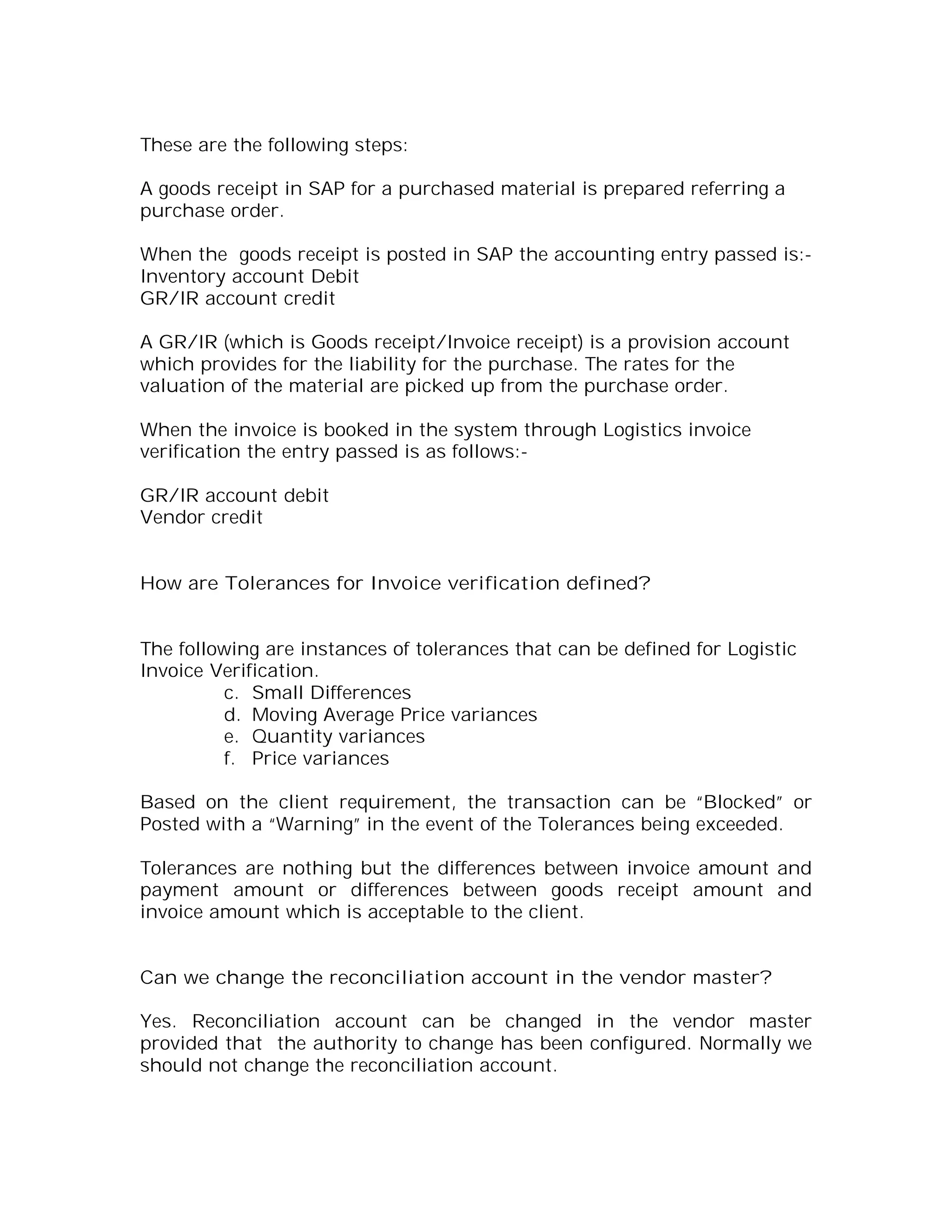 These are the following steps:

A goods receipt in SAP for a purchased material is prepared referring a
purchase order.

When the goods receipt is posted in SAP the accounting entry passed is:-
Inventory account Debit
GR/IR account credit

A GR/IR (which is Goods receipt/Invoice receipt) is a provision account
which provides for the liability for the purchase. The rates for the
valuation of the material are picked up from the purchase order.

When the invoice is booked in the system through Logistics invoice
verification the entry passed is as follows:-

GR/IR account debit
Vendor credit


How are Tolerances for Invoice verification defined?


The following are instances of tolerances that can be defined for Logistic
Invoice Verification.
         c. Small Differences
         d. Moving Average Price variances
         e. Quantity variances
         f. Price variances

Based on the client requirement, the transaction can be “Blocked” or
Posted with a “Warning” in the event of the Tolerances being exceeded.

Tolerances are nothing but the differences between invoice amount and
payment amount or differences between goods receipt amount and
invoice amount which is acceptable to the client.


Can we change the reconciliation account in the vendor master?

Yes. Reconciliation account can be changed in the vendor master
provided that the authority to change has been configured. Normally we
should not change the reconciliation account.
 