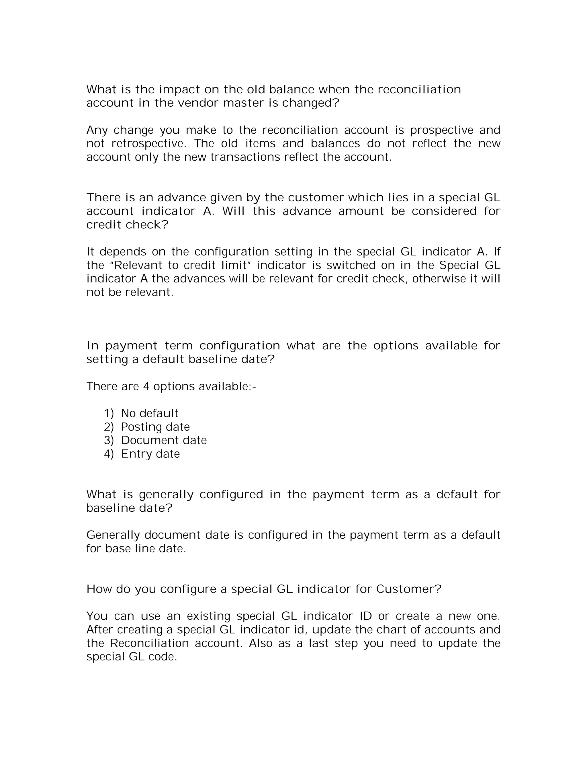 What is the impact on the old balance when the reconciliation
account in the vendor master is changed?

Any change you make to the reconciliation account is prospective and
not retrospective. The old items and balances do not reflect the new
account only the new transactions reflect the account.


There is an advance given by the customer which lies in a special GL
account indicator A. Will this advance amount be considered for
credit check?

It depends on the configuration setting in the special GL indicator A. If
the “Relevant to credit limit” indicator is switched on in the Special GL
indicator A the advances will be relevant for credit check, otherwise it will
not be relevant.



In payment term configuration what are the options available for
setting a default baseline date?

There are 4 options available:-

   1)   No default
   2)   Posting date
   3)   Document date
   4)   Entry date


What is generally configured in the payment term as a default for
baseline date?

Generally document date is configured in the payment term as a default
for base line date.


How do you configure a special GL indicator for Customer?

You can use an existing special GL indicator ID or create a new one.
After creating a special GL indicator id, update the chart of accounts and
the Reconciliation account. Also as a last step you need to update the
special GL code.
 