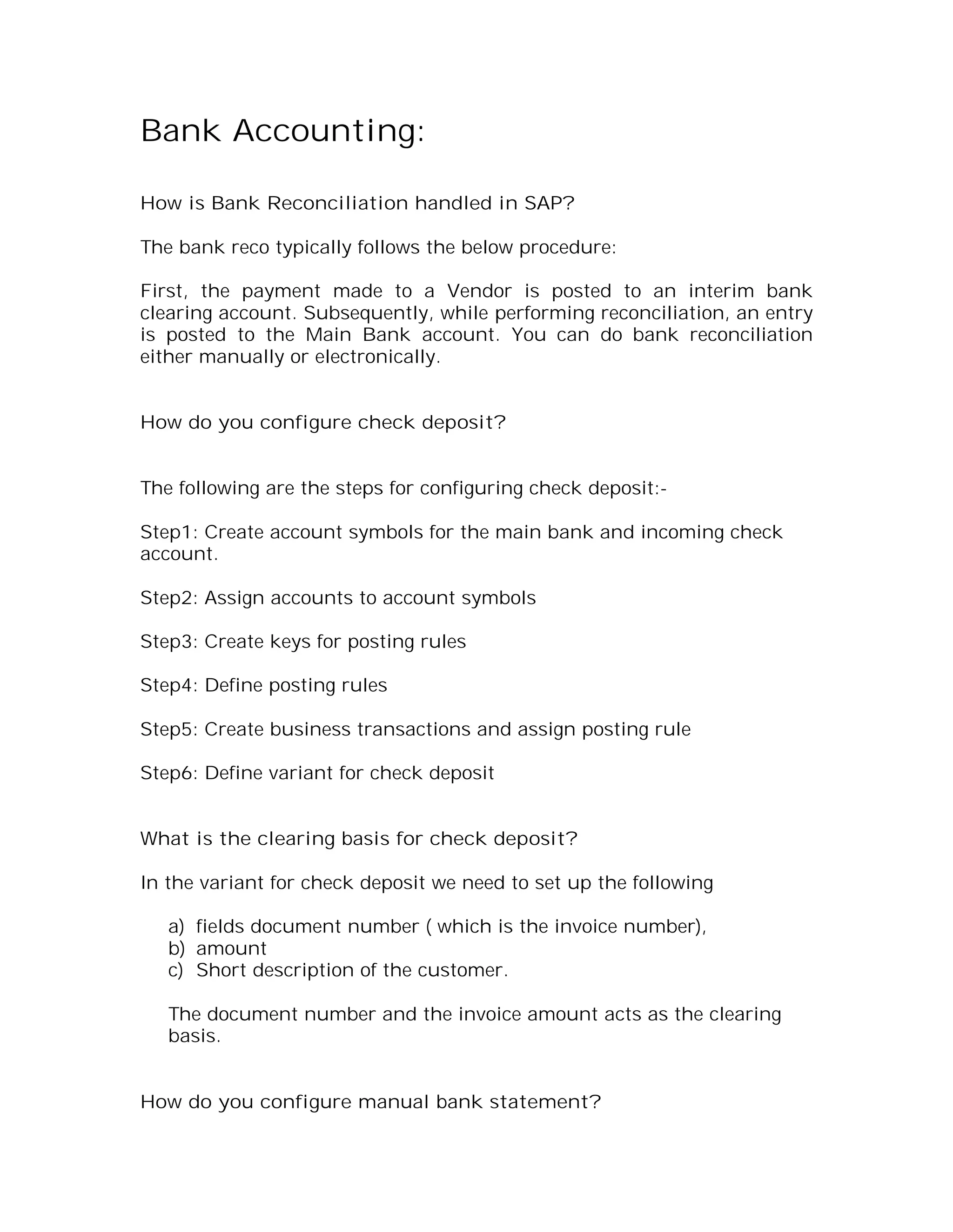 Bank Accounting:

How is Bank Reconciliation handled in SAP?

The bank reco typically follows the below procedure:

First, the payment made to a Vendor is posted to an interim bank
clearing account. Subsequently, while performing reconciliation, an entry
is posted to the Main Bank account. You can do bank reconciliation
either manually or electronically.


How do you configure check deposit?


The following are the steps for configuring check deposit:-

Step1: Create account symbols for the main bank and incoming check
account.

Step2: Assign accounts to account symbols

Step3: Create keys for posting rules

Step4: Define posting rules

Step5: Create business transactions and assign posting rule

Step6: Define variant for check deposit


What is the clearing basis for check deposit?

In the variant for check deposit we need to set up the following

   a) fields document number ( which is the invoice number),
   b) amount
   c) Short description of the customer.

   The document number and the invoice amount acts as the clearing
   basis.


How do you configure manual bank statement?
 