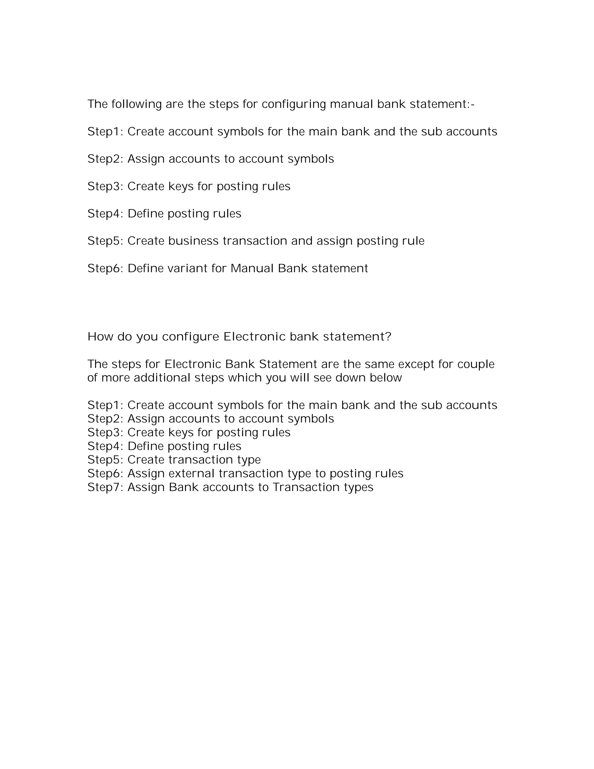 The following are the steps for configuring manual bank statement:-

Step1: Create account symbols for the main bank and the sub accounts

Step2: Assign accounts to account symbols

Step3: Create keys for posting rules

Step4: Define posting rules

Step5: Create business transaction and assign posting rule

Step6: Define variant for Manual Bank statement




How do you configure Electronic bank statement?

The steps for Electronic Bank Statement are the same except for couple
of more additional steps which you will see down below

Step1:   Create account symbols for the main bank and the sub accounts
Step2:   Assign accounts to account symbols
Step3:   Create keys for posting rules
Step4:   Define posting rules
Step5:   Create transaction type
Step6:   Assign external transaction type to posting rules
Step7:   Assign Bank accounts to Transaction types
 