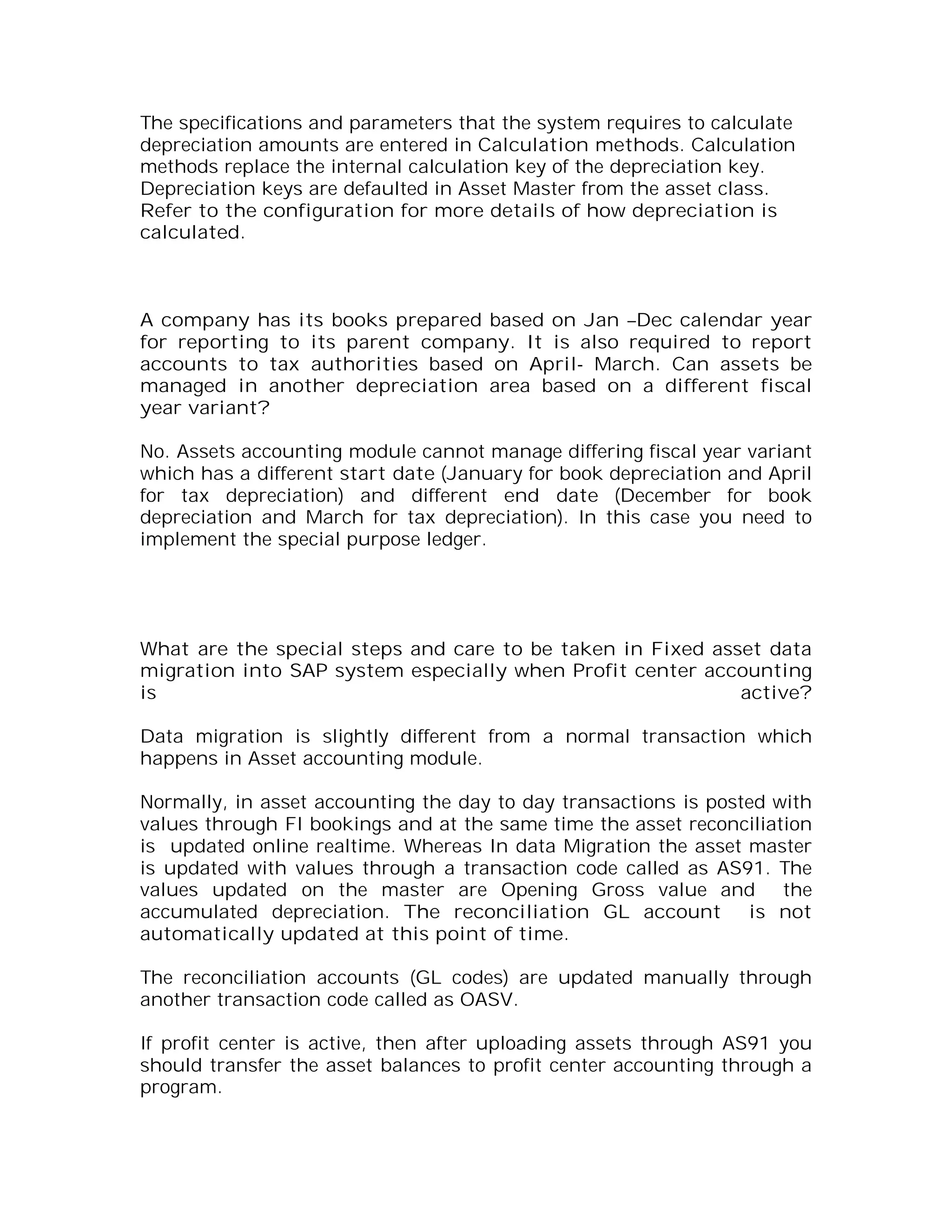 The specifications and parameters that the system requires to calculate
depreciation amounts are entered in Calculation methods. Calculation
methods replace the internal calculation key of the depreciation key.
Depreciation keys are defaulted in Asset Master from the asset class.
Refer to the configuration for more details of how depreciation is
calculated.



A company has its books prepared based on Jan –Dec calendar year
for reporting to its parent company. It is also required to report
accounts to tax authorities based on April- March. Can assets be
managed in another depreciation area based on a different fiscal
year variant?

No. Assets accounting module cannot manage differing fiscal year variant
which has a different start date (January for book depreciation and April
for tax depreciation) and different end date (December for book
depreciation and March for tax depreciation). In this case you need to
implement the special purpose ledger.




What are the special steps and care to be taken in Fixed asset data
migration into SAP system especially when Profit center accounting
is                                                          active?

Data migration is slightly different from a normal transaction which
happens in Asset accounting module.

Normally, in asset accounting the day to day transactions is posted with
values through FI bookings and at the same time the asset reconciliation
is updated online realtime. Whereas In data Migration the asset master
is updated with values through a transaction code called as AS91. The
values updated on the master are Opening Gross value and the
accumulated depreciation. The reconciliation GL account is not
automatically updated at this point of time.

The reconciliation accounts (GL codes) are updated manually through
another transaction code called as OASV.

If profit center is active, then after uploading assets through AS91 you
should transfer the asset balances to profit center accounting through a
program.
 