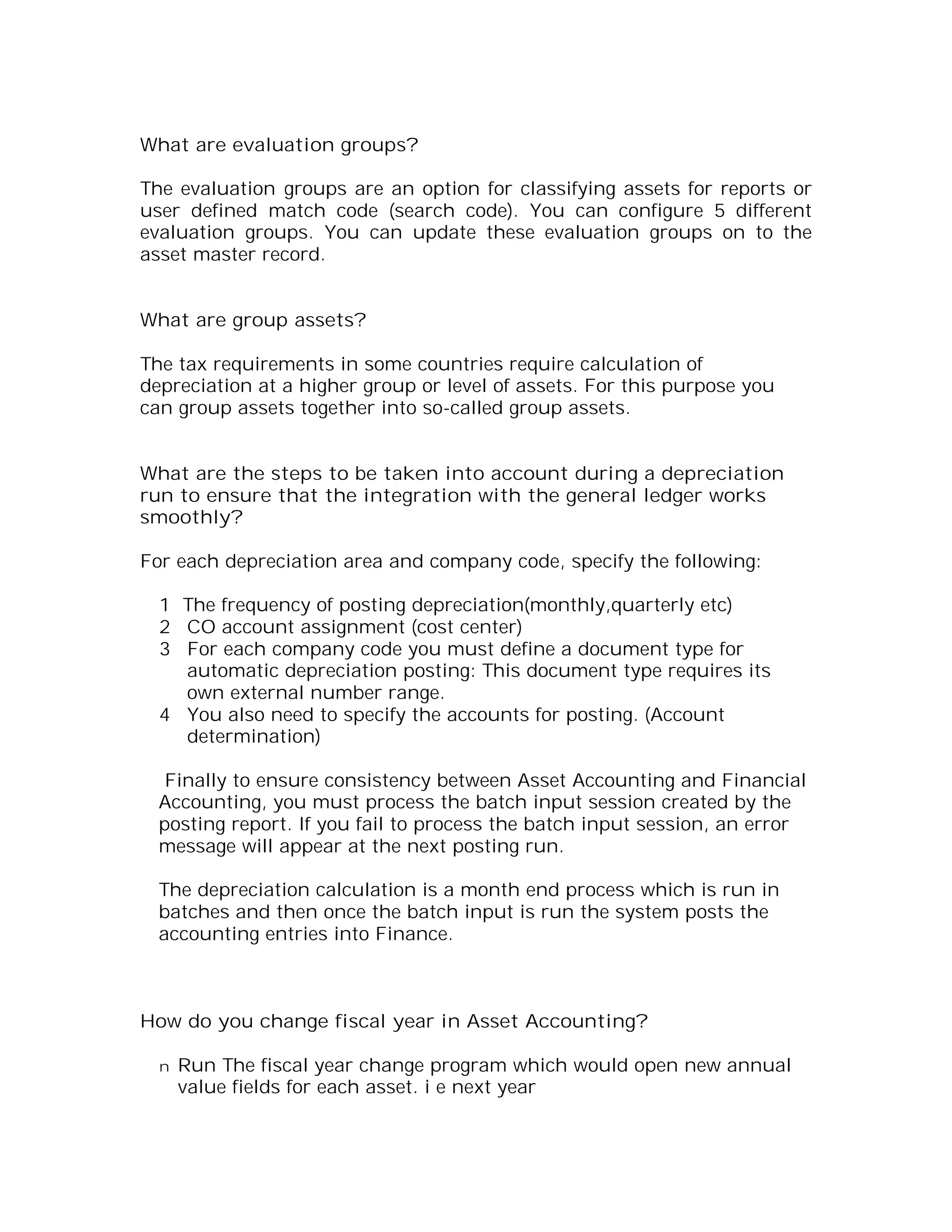 What are evaluation groups?

The evaluation groups are an option for classifying assets for reports or
user defined match code (search code). You can configure 5 different
evaluation groups. You can update these evaluation groups on to the
asset master record.


What are group assets?

The tax requirements in some countries require calculation of
depreciation at a higher group or level of assets. For this purpose you
can group assets together into so-called group assets.


What are the steps to be taken into account during a depreciation
run to ensure that the integration with the general ledger works
smoothly?

For each depreciation area and company code, specify the following:

  1 The frequency of posting depreciation(monthly,quarterly etc)
  2 CO account assignment (cost center)
  3 For each company code you must define a document type for
    automatic depreciation posting: This document type requires its
    own external number range.
  4 You also need to specify the accounts for posting. (Account
    determination)

   Finally to ensure consistency between Asset Accounting and Financial
  Accounting, you must process the batch input session created by the
  posting report. If you fail to process the batch input session, an error
  message will appear at the next posting run.

  The depreciation calculation is a month end process which is run in
  batches and then once the batch input is run the system posts the
  accounting entries into Finance.



How do you change fiscal year in Asset Accounting?

  n   Run The fiscal year change program which would open new annual
      value fields for each asset. i e next year
 