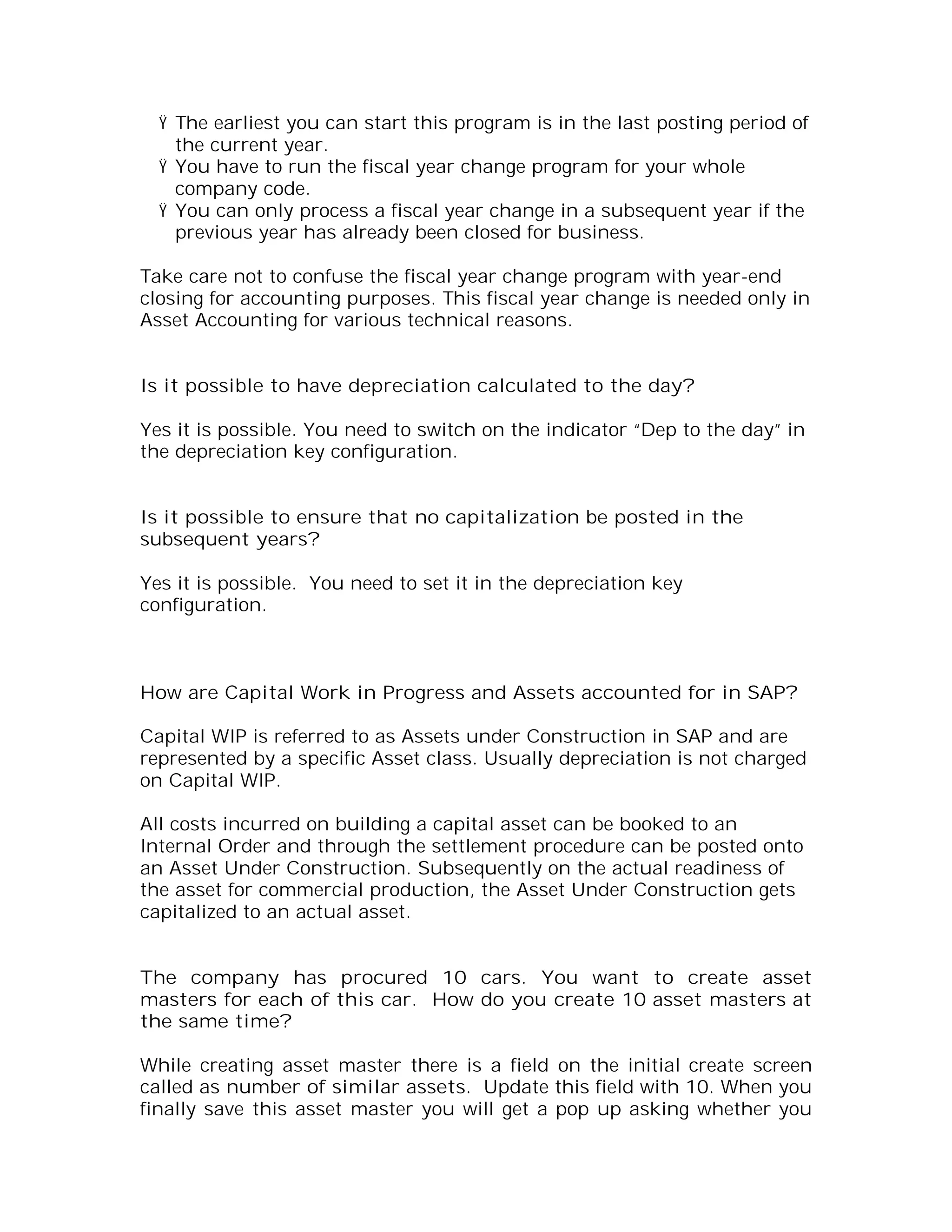Ÿ The earliest you can start this program is in the last posting period of
    the current year.
  Ÿ You have to run the fiscal year change program for your whole
    company code.
  Ÿ You can only process a fiscal year change in a subsequent year if the
    previous year has already been closed for business.

Take care not to confuse the fiscal year change program with year-end
closing for accounting purposes. This fiscal year change is needed only in
Asset Accounting for various technical reasons.


Is it possible to have depreciation calculated to the day?

Yes it is possible. You need to switch on the indicator “Dep to the day” in
the depreciation key configuration.


Is it possible to ensure that no capitalization be posted in the
subsequent years?

Yes it is possible. You need to set it in the depreciation key
configuration.



How are Capital Work in Progress and Assets accounted for in SAP?

Capital WIP is referred to as Assets under Construction in SAP and are
represented by a specific Asset class. Usually depreciation is not charged
on Capital WIP.

All costs incurred on building a capital asset can be booked to an
Internal Order and through the settlement procedure can be posted onto
an Asset Under Construction. Subsequently on the actual readiness of
the asset for commercial production, the Asset Under Construction gets
capitalized to an actual asset.


The company has procured 10 cars. You want to create asset
masters for each of this car. How do you create 10 asset masters at
the same time?

While creating asset master there is a field on the initial create screen
called as number of similar assets. Update this field with 10. When you
finally save this asset master you will get a pop up asking whether you
 