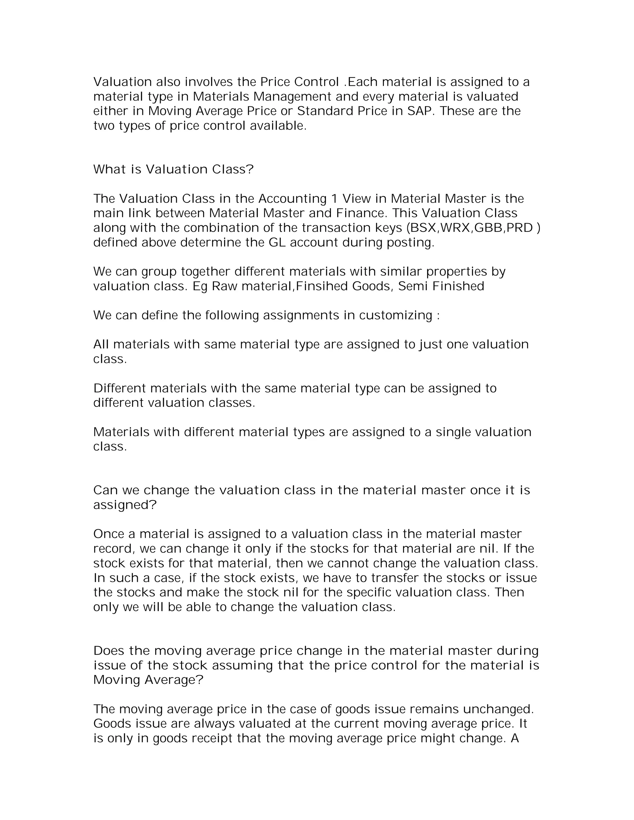 Valuation also involves the Price Control .Each material is assigned to a
material type in Materials Management and every material is valuated
either in Moving Average Price or Standard Price in SAP. These are the
two types of price control available.


What is Valuation Class?

The Valuation Class in the Accounting 1 View in Material Master is the
main link between Material Master and Finance. This Valuation Class
along with the combination of the transaction keys (BSX,WRX,GBB,PRD )
defined above determine the GL account during posting.

We can group together different materials with similar properties by
valuation class. Eg Raw material,Finsihed Goods, Semi Finished

We can define the following assignments in customizing :

All materials with same material type are assigned to just one valuation
class.

Different materials with the same material type can be assigned to
different valuation classes.

Materials with different material types are assigned to a single valuation
class.


Can we change the valuation class in the material master once it is
assigned?

Once a material is assigned to a valuation class in the material master
record, we can change it only if the stocks for that material are nil. If the
stock exists for that material, then we cannot change the valuation class.
In such a case, if the stock exists, we have to transfer the stocks or issue
the stocks and make the stock nil for the specific valuation class. Then
only we will be able to change the valuation class.


Does the moving average price change in the material master during
issue of the stock assuming that the price control for the material is
Moving Average?

The moving average price in the case of goods issue remains unchanged.
Goods issue are always valuated at the current moving average price. It
is only in goods receipt that the moving average price might change. A
 