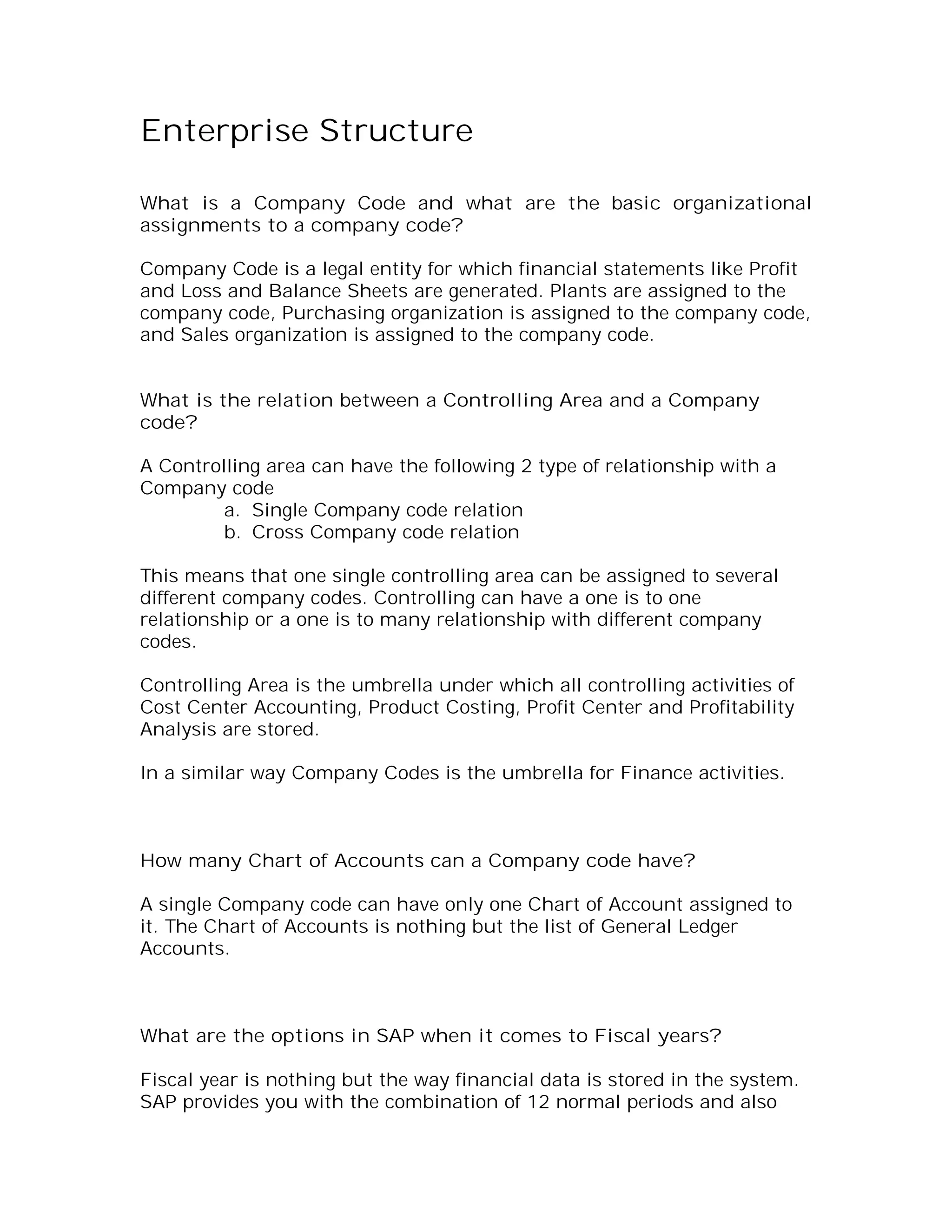 Enterprise Structure

What is a Company Code and what are the basic organizational
assignments to a company code?

Company Code is a legal entity for which financial statements like Profit
and Loss and Balance Sheets are generated. Plants are assigned to the
company code, Purchasing organization is assigned to the company code,
and Sales organization is assigned to the company code.


What is the relation between a Controlling Area and a Company
code?

A Controlling area can have the following 2 type of relationship with a
Company code
         a. Single Company code relation
         b. Cross Company code relation

This means that one single controlling area can be assigned to several
different company codes. Controlling can have a one is to one
relationship or a one is to many relationship with different company
codes.

Controlling Area is the umbrella under which all controlling activities of
Cost Center Accounting, Product Costing, Profit Center and Profitability
Analysis are stored.

In a similar way Company Codes is the umbrella for Finance activities.



How many Chart of Accounts can a Company code have?

A single Company code can have only one Chart of Account assigned to
it. The Chart of Accounts is nothing but the list of General Ledger
Accounts.



What are the options in SAP when it comes to Fiscal years?

Fiscal year is nothing but the way financial data is stored in the system.
SAP provides you with the combination of 12 normal periods and also
 