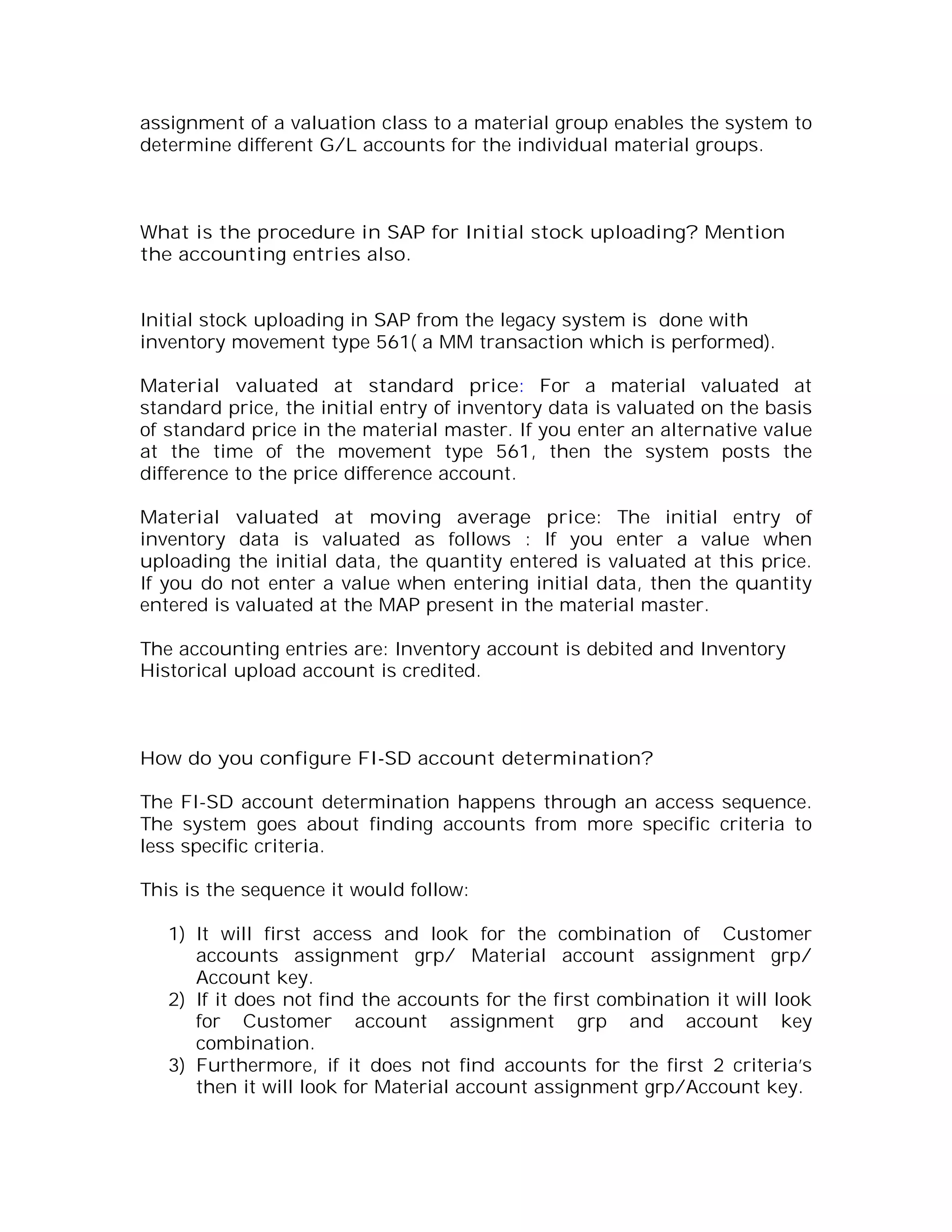 assignment of a valuation class to a material group enables the system to
determine different G/L accounts for the individual material groups.



What is the procedure in SAP for Initial stock uploading? Mention
the accounting entries also.


Initial stock uploading in SAP from the legacy system is done with
inventory movement type 561( a MM transaction which is performed).

Material valuated at standard price: For a material valuated at
standard price, the initial entry of inventory data is valuated on the basis
of standard price in the material master. If you enter an alternative value
at the time of the movement type 561, then the system posts the
difference to the price difference account.

Material valuated at moving average price: The initial entry of
inventory data is valuated as follows : If you enter a value when
uploading the initial data, the quantity entered is valuated at this price.
If you do not enter a value when entering initial data, then the quantity
entered is valuated at the MAP present in the material master.

The accounting entries are: Inventory account is debited and Inventory
Historical upload account is credited.



How do you configure FI-SD account determination?

The FI-SD account determination happens through an access sequence.
The system goes about finding accounts from more specific criteria to
less specific criteria.

This is the sequence it would follow:

   1) It will first access and look for the combination of Customer
      accounts assignment grp/ Material account assignment grp/
      Account key.
   2) If it does not find the accounts for the first combination it will look
      for Customer account assignment grp and account key
      combination.
   3) Furthermore, if it does not find accounts for the first 2 criteria’s
      then it will look for Material account assignment grp/Account key.
 