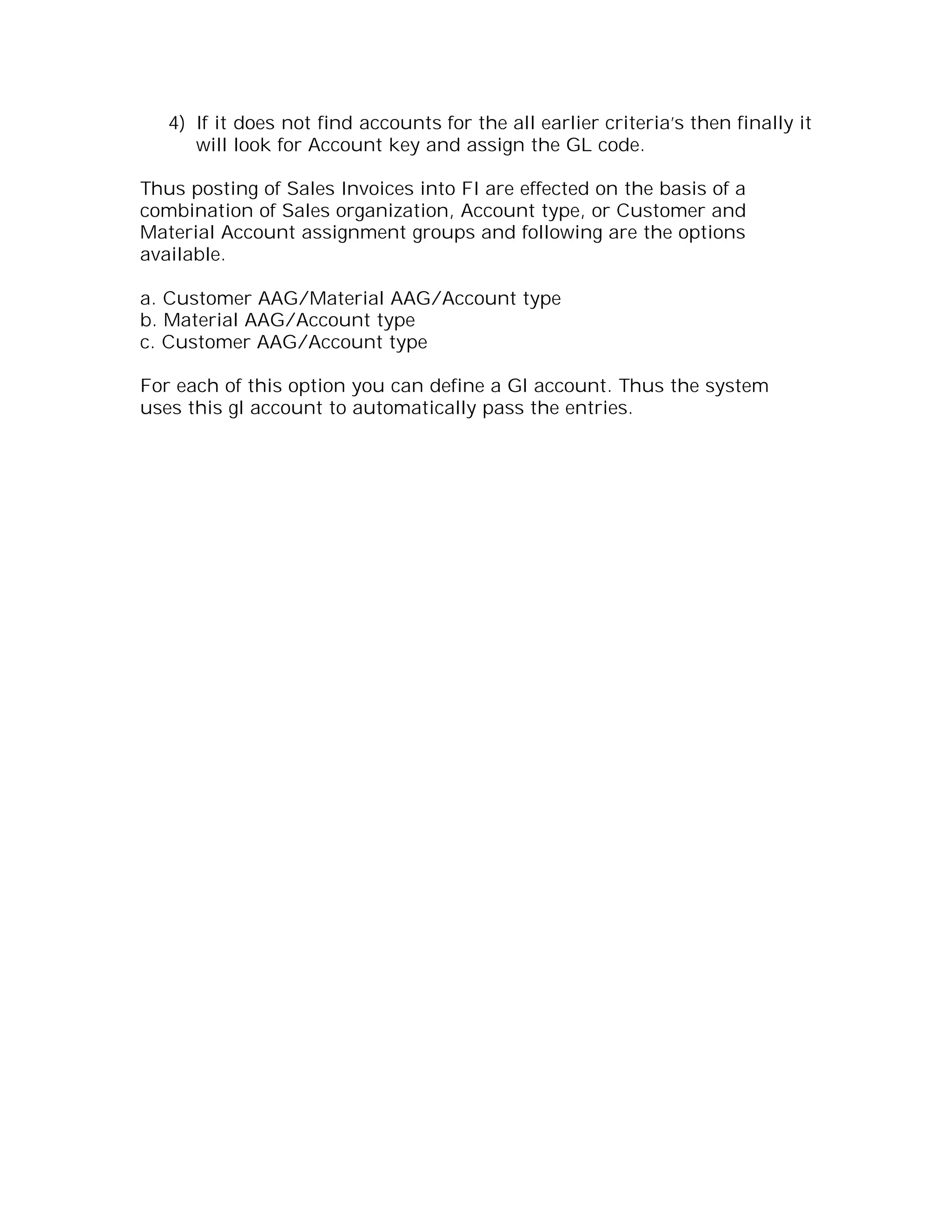 4) If it does not find accounts for the all earlier criteria’s then finally it
      will look for Account key and assign the GL code.

Thus posting of Sales Invoices into FI are effected on the basis of a
combination of Sales organization, Account type, or Customer and
Material Account assignment groups and following are the options
available.

a. Customer AAG/Material AAG/Account type
b. Material AAG/Account type
c. Customer AAG/Account type

For each of this option you can define a Gl account. Thus the system
uses this gl account to automatically pass the entries.
 