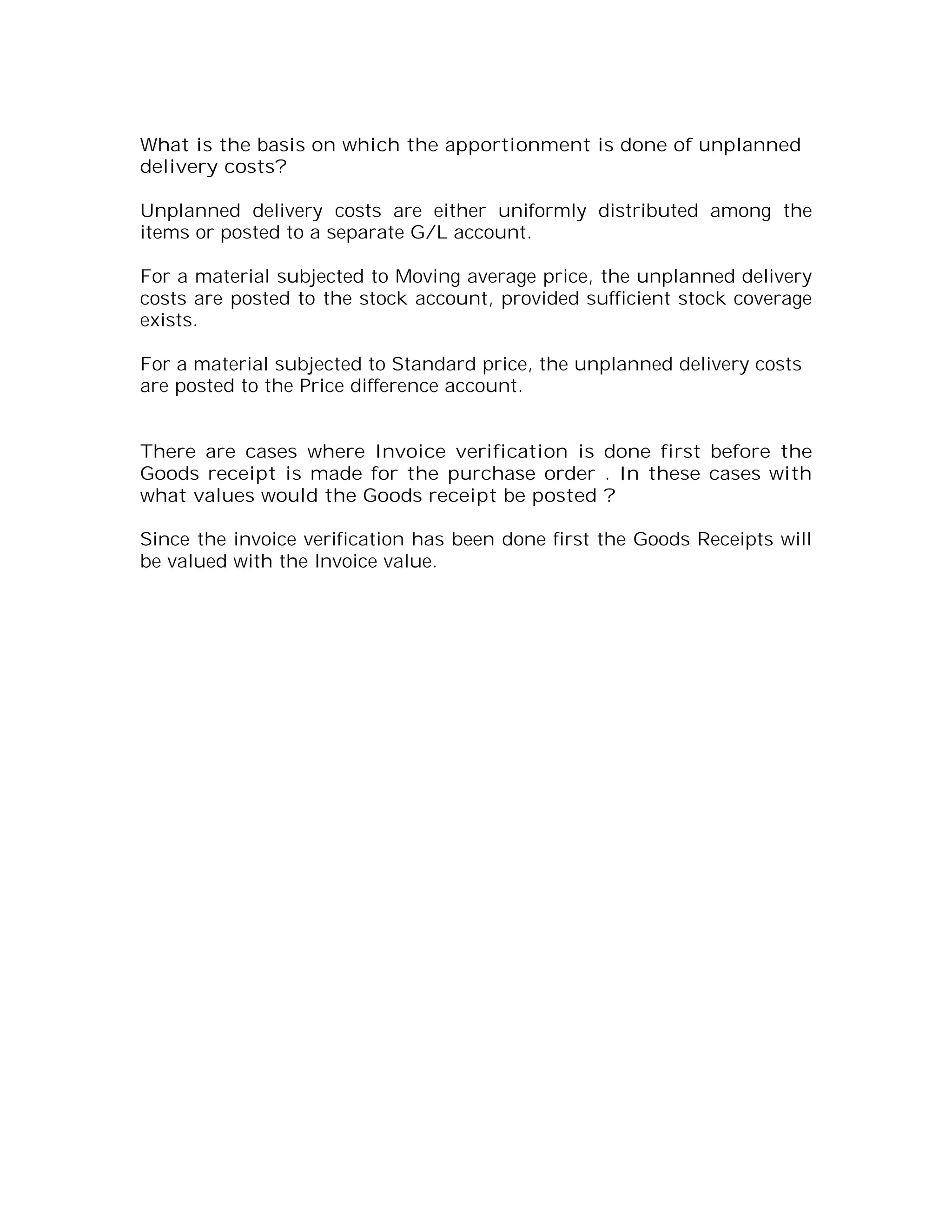 What is the basis on which the apportionment is done of unplanned
delivery costs?

Unplanned delivery costs are either uniformly distributed among the
items or posted to a separate G/L account.

For a material subjected to Moving average price, the unplanned delivery
costs are posted to the stock account, provided sufficient stock coverage
exists.

For a material subjected to Standard price, the unplanned delivery costs
are posted to the Price difference account.


There are cases where Invoice verification is done first before the
Goods receipt is made for the purchase order . In these cases with
what values would the Goods receipt be posted ?

Since the invoice verification has been done first the Goods Receipts will
be valued with the Invoice value.
 