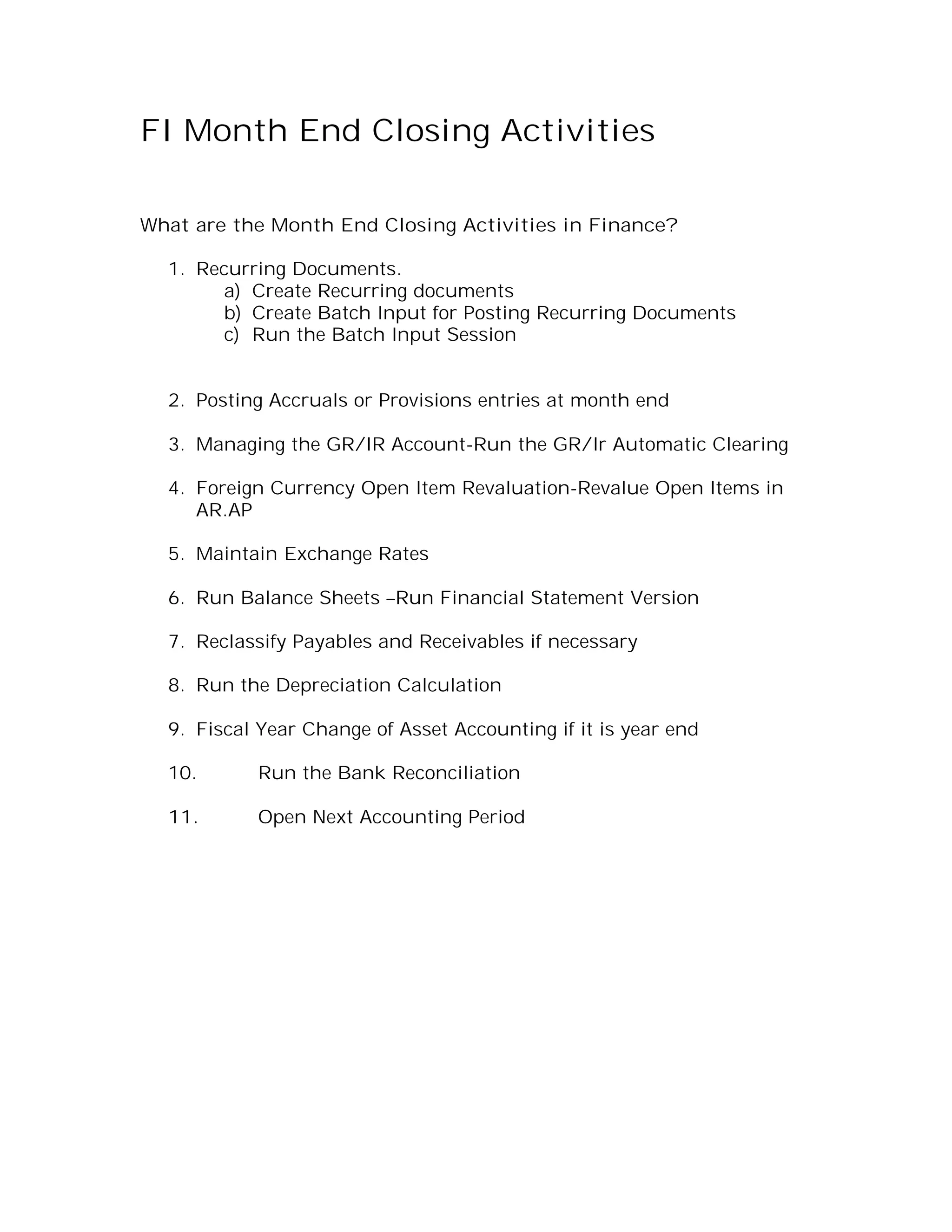 FI Month End Closing Activities

What are the Month End Closing Activities in Finance?

  1. Recurring Documents.
        a) Create Recurring documents
        b) Create Batch Input for Posting Recurring Documents
        c) Run the Batch Input Session


  2. Posting Accruals or Provisions entries at month end

  3. Managing the GR/IR Account-Run the GR/Ir Automatic Clearing

  4. Foreign Currency Open Item Revaluation-Revalue Open Items in
     AR.AP

  5. Maintain Exchange Rates

  6. Run Balance Sheets –Run Financial Statement Version

  7. Reclassify Payables and Receivables if necessary

  8. Run the Depreciation Calculation

  9. Fiscal Year Change of Asset Accounting if it is year end

  10.      Run the Bank Reconciliation

  11.      Open Next Accounting Period
 