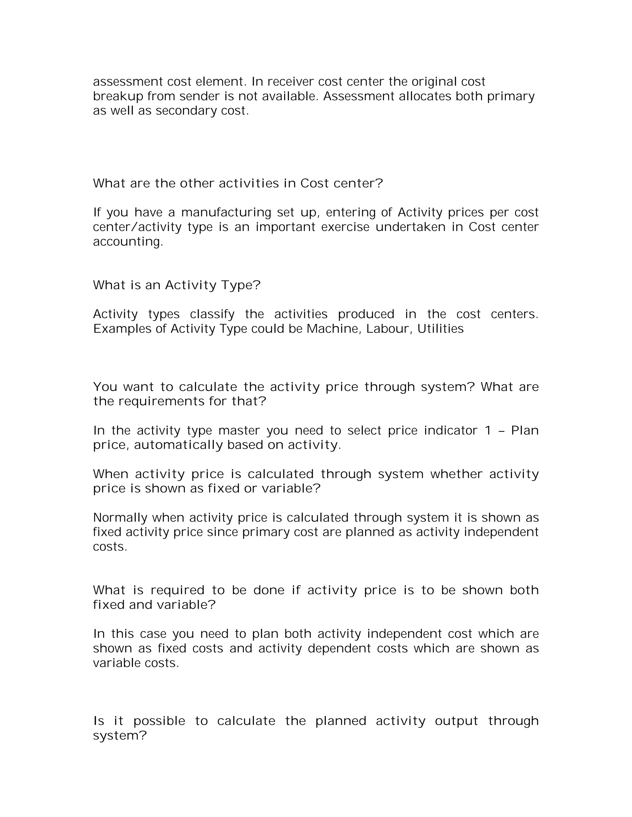assessment cost element. In receiver cost center the original cost
breakup from sender is not available. Assessment allocates both primary
as well as secondary cost.




What are the other activities in Cost center?

If you have a manufacturing set up, entering of Activity prices per cost
center/activity type is an important exercise undertaken in Cost center
accounting.


What is an Activity Type?

Activity types classify the activities produced in the cost centers.
Examples of Activity Type could be Machine, Labour, Utilities



You want to calculate the activity price through system? What are
the requirements for that?

In the activity type master you need to select price indicator 1 – Plan
price, automatically based on activity.

When activity price is calculated through system whether activity
price is shown as fixed or variable?

Normally when activity price is calculated through system it is shown as
fixed activity price since primary cost are planned as activity independent
costs.


What is required to be done if activity price is to be shown both
fixed and variable?

In this case you need to plan both activity independent cost which are
shown as fixed costs and activity dependent costs which are shown as
variable costs.



Is it possible to calculate the planned activity output through
system?
 