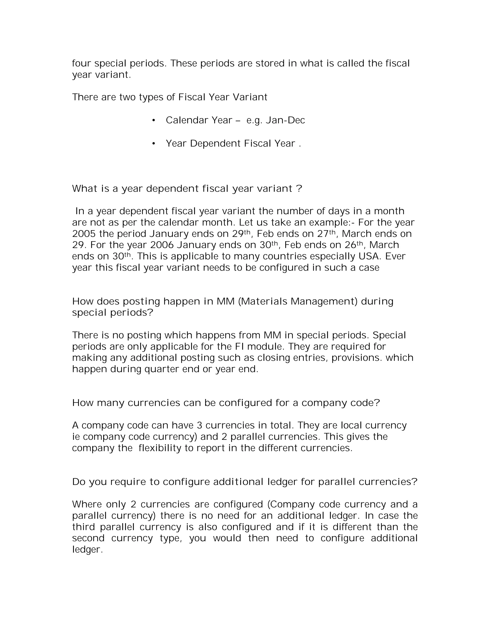 four special periods. These periods are stored in what is called the fiscal
year variant.

There are two types of Fiscal Year Variant

                 •   Calendar Year – e.g. Jan-Dec

                 •   Year Dependent Fiscal Year .



What is a year dependent fiscal year variant ?

 In a year dependent fiscal year variant the number of days in a month
are not as per the calendar month. Let us take an example:- For the year
2005 the period January ends on 29th, Feb ends on 27th, March ends on
29. For the year 2006 January ends on 30th, Feb ends on 26th, March
ends on 30th. This is applicable to many countries especially USA. Ever
year this fiscal year variant needs to be configured in such a case


How does posting happen in MM (Materials Management) during
special periods?

There is no posting which happens from MM in special periods. Special
periods are only applicable for the FI module. They are required for
making any additional posting such as closing entries, provisions. which
happen during quarter end or year end.


How many currencies can be configured for a company code?

A company code can have 3 currencies in total. They are local currency
ie company code currency) and 2 parallel currencies. This gives the
company the flexibility to report in the different currencies.


Do you require to configure additional ledger for parallel currencies?

Where only 2 currencies are configured (Company code currency and a
parallel currency) there is no need for an additional ledger. In case the
third parallel currency is also configured and if it is different than the
second currency type, you would then need to configure additional
ledger.
 