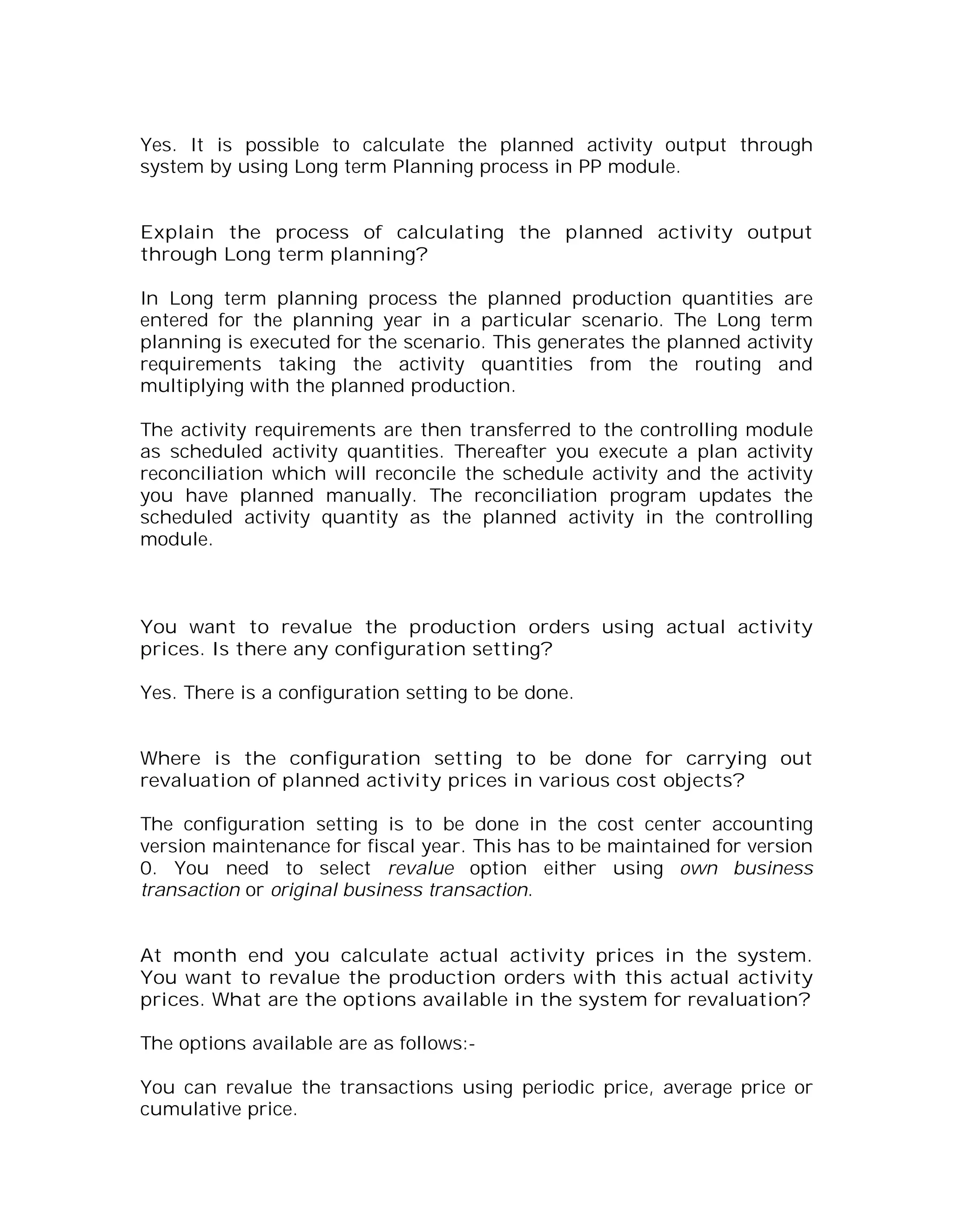 Yes. It is possible to calculate the planned activity output through
system by using Long term Planning process in PP module.


Explain the process of calculating the planned activity output
through Long term planning?

In Long term planning process the planned production quantities are
entered for the planning year in a particular scenario. The Long term
planning is executed for the scenario. This generates the planned activity
requirements taking the activity quantities from the routing and
multiplying with the planned production.

The activity requirements are then transferred to the controlling module
as scheduled activity quantities. Thereafter you execute a plan activity
reconciliation which will reconcile the schedule activity and the activity
you have planned manually. The reconciliation program updates the
scheduled activity quantity as the planned activity in the controlling
module.



You want to revalue the production orders using actual activity
prices. Is there any configuration setting?

Yes. There is a configuration setting to be done.


Where is the configuration setting to be done for carrying out
revaluation of planned activity prices in various cost objects?

The configuration setting is to be done in the cost center accounting
version maintenance for fiscal year. This has to be maintained for version
0. You need to select revalue option either using own business
transaction or original business transaction.


At month end you calculate actual activity prices in the system.
You want to revalue the production orders with this actual activity
prices. What are the options available in the system for revaluation?

The options available are as follows:-

You can revalue the transactions using periodic price, average price or
cumulative price.
 