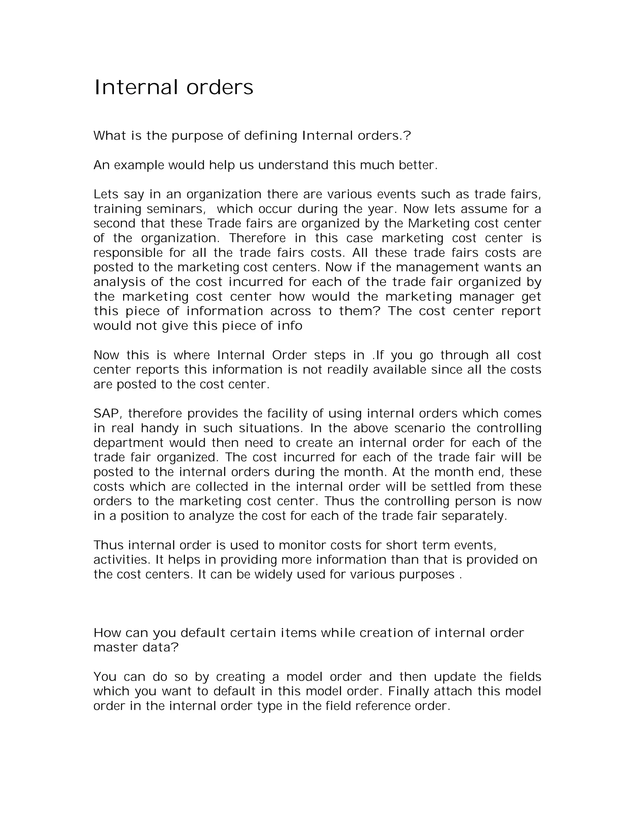 Internal orders

What is the purpose of defining Internal orders.?

An example would help us understand this much better.

Lets say in an organization there are various events such as trade fairs,
training seminars, which occur during the year. Now lets assume for a
second that these Trade fairs are organized by the Marketing cost center
of the organization. Therefore in this case marketing cost center is
responsible for all the trade fairs costs. All these trade fairs costs are
posted to the marketing cost centers. Now if the management wants an
analysis of the cost incurred for each of the trade fair organized by
the marketing cost center how would the marketing manager get
this piece of information across to them? The cost center report
would not give this piece of info

Now this is where Internal Order steps in .If you go through all cost
center reports this information is not readily available since all the costs
are posted to the cost center.

SAP, therefore provides the facility of using internal orders which comes
in real handy in such situations. In the above scenario the controlling
department would then need to create an internal order for each of the
trade fair organized. The cost incurred for each of the trade fair will be
posted to the internal orders during the month. At the month end, these
costs which are collected in the internal order will be settled from these
orders to the marketing cost center. Thus the controlling person is now
in a position to analyze the cost for each of the trade fair separately.

Thus internal order is used to monitor costs for short term events,
activities. It helps in providing more information than that is provided on
the cost centers. It can be widely used for various purposes .



How can you default certain items while creation of internal order
master data?

You can do so by creating a model order and then update the fields
which you want to default in this model order. Finally attach this model
order in the internal order type in the field reference order.
 