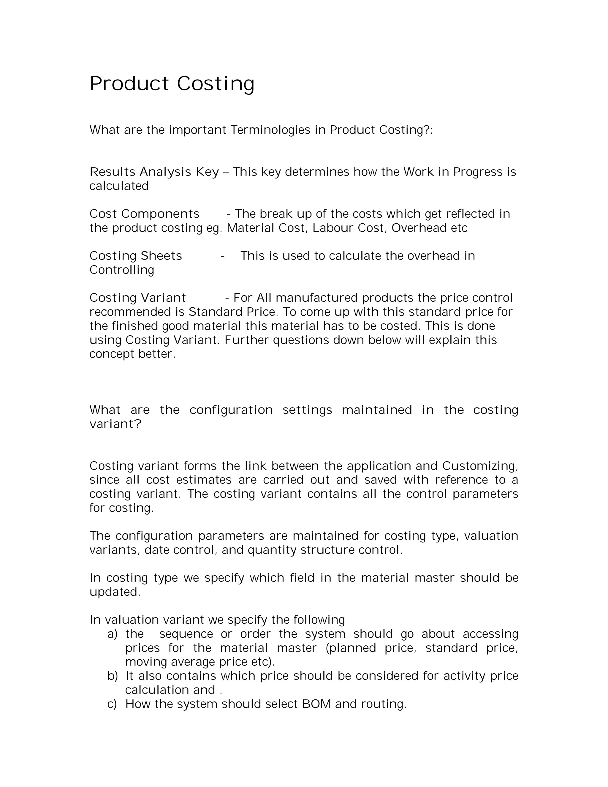 Product Costing

What are the important Terminologies in Product Costing?:


Results Analysis Key – This key determines how the Work in Progress is
calculated

Cost Components         - The break up of the costs which get reflected in
the product costing eg. Material Cost, Labour Cost, Overhead etc

Costing Sheets         -   This is used to calculate the overhead in
Controlling

Costing Variant        - For All manufactured products the price control
recommended is Standard Price. To come up with this standard price for
the finished good material this material has to be costed. This is done
using Costing Variant. Further questions down below will explain this
concept better.



What are the configuration settings maintained in the costing
variant?


Costing variant forms the link between the application and Customizing,
since all cost estimates are carried out and saved with reference to a
costing variant. The costing variant contains all the control parameters
for costing.

The configuration parameters are maintained for costing type, valuation
variants, date control, and quantity structure control.

In costing type we specify which field in the material master should be
updated.

In valuation variant we specify the following
   a) the sequence or order the system should go about accessing
      prices for the material master (planned price, standard price,
      moving average price etc).
   b) It also contains which price should be considered for activity price
      calculation and .
   c) How the system should select BOM and routing.
 