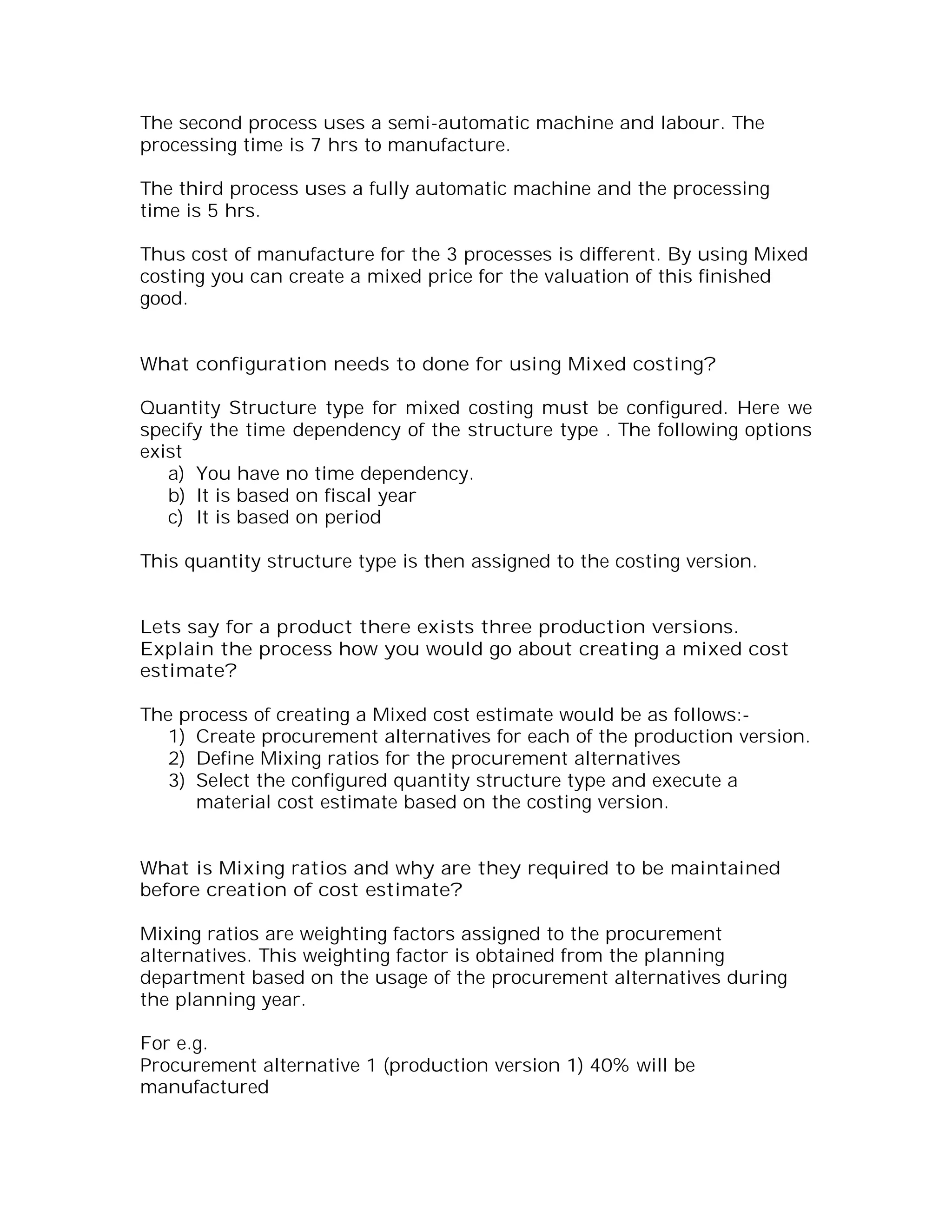 The second process uses a semi-automatic machine and labour. The
processing time is 7 hrs to manufacture.

The third process uses a fully automatic machine and the processing
time is 5 hrs.

Thus cost of manufacture for the 3 processes is different. By using Mixed
costing you can create a mixed price for the valuation of this finished
good.


What configuration needs to done for using Mixed costing?

Quantity Structure type for mixed costing must be configured. Here we
specify the time dependency of the structure type . The following options
exist
   a) You have no time dependency.
   b) It is based on fiscal year
   c) It is based on period

This quantity structure type is then assigned to the costing version.


Lets say for a product there exists three production versions.
Explain the process how you would go about creating a mixed cost
estimate?

The process of creating a Mixed cost estimate would be as follows:-
   1) Create procurement alternatives for each of the production version.
   2) Define Mixing ratios for the procurement alternatives
   3) Select the configured quantity structure type and execute a
      material cost estimate based on the costing version.


What is Mixing ratios and why are they required to be maintained
before creation of cost estimate?

Mixing ratios are weighting factors assigned to the procurement
alternatives. This weighting factor is obtained from the planning
department based on the usage of the procurement alternatives during
the planning year.

For e.g.
Procurement alternative 1 (production version 1) 40% will be
manufactured
 