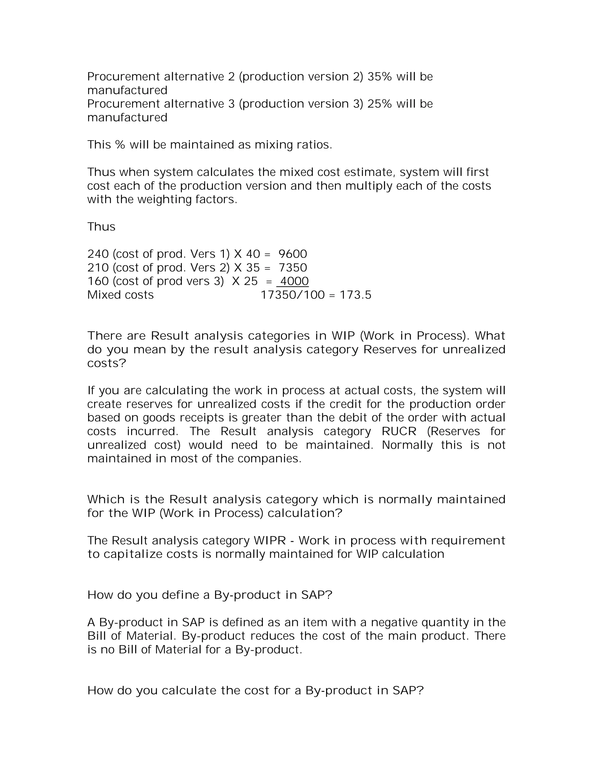 Procurement alternative 2 (production version 2) 35% will be
manufactured
Procurement alternative 3 (production version 3) 25% will be
manufactured

This % will be maintained as mixing ratios.

Thus when system calculates the mixed cost estimate, system will first
cost each of the production version and then multiply each of the costs
with the weighting factors.

Thus

240 (cost of prod. Vers 1) X 40 = 9600
210 (cost of prod. Vers 2) X 35 = 7350
160 (cost of prod vers 3) X 25 = 4000
Mixed costs                    17350/100 = 173.5


There are Result analysis categories in WIP (Work in Process). What
do you mean by the result analysis category Reserves for unrealized
costs?

If you are calculating the work in process at actual costs, the system will
create reserves for unrealized costs if the credit for the production order
based on goods receipts is greater than the debit of the order with actual
costs incurred. The Result analysis category RUCR (Reserves for
unrealized cost) would need to be maintained. Normally this is not
maintained in most of the companies.


Which is the Result analysis category which is normally maintained
for the WIP (Work in Process) calculation?

The Result analysis category WIPR - Work in process with requirement
to capitalize costs is normally maintained for WIP calculation


How do you define a By-product in SAP?

A By-product in SAP is defined as an item with a negative quantity in the
Bill of Material. By-product reduces the cost of the main product. There
is no Bill of Material for a By-product.


How do you calculate the cost for a By-product in SAP?
 