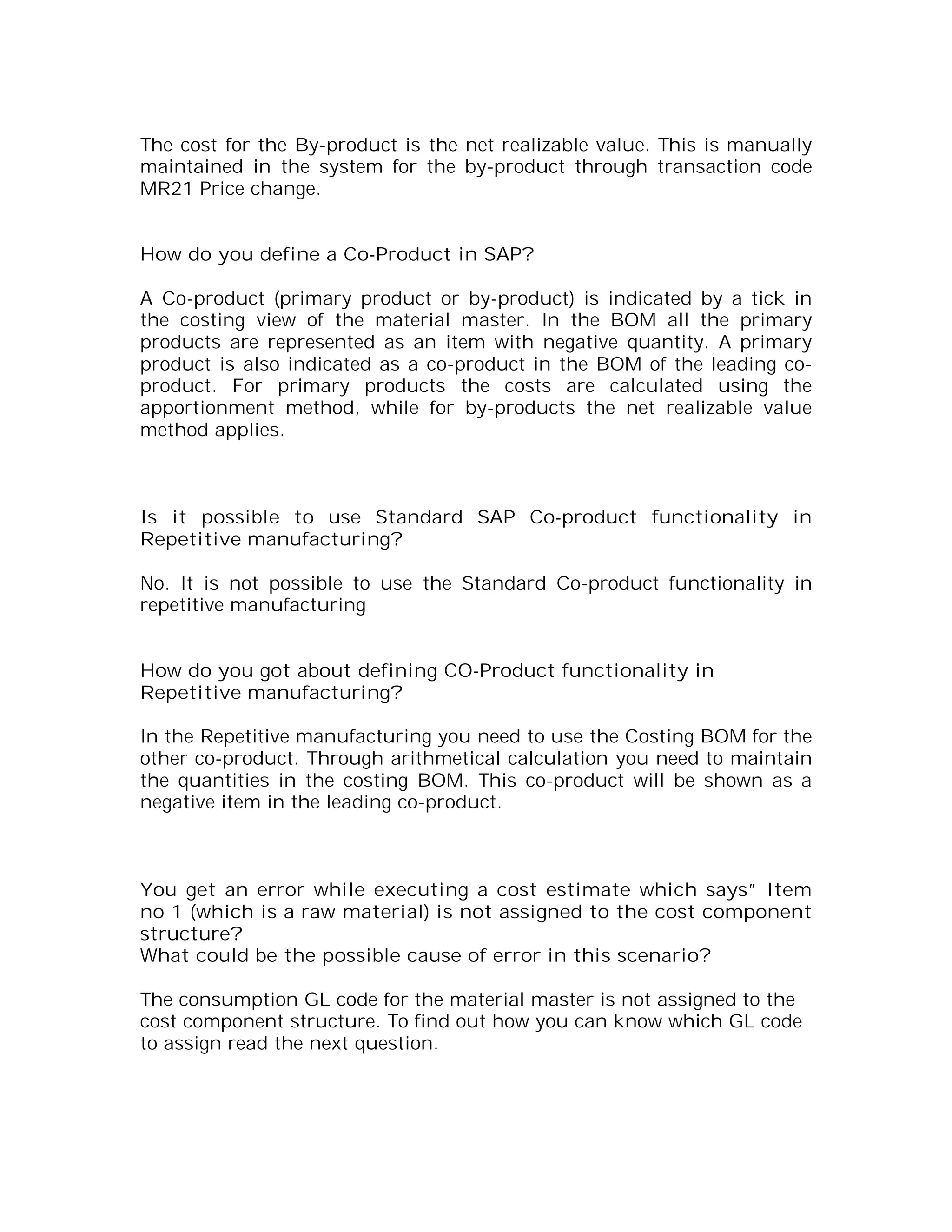 The cost for the By-product is the net realizable value. This is manually
maintained in the system for the by-product through transaction code
MR21 Price change.


How do you define a Co-Product in SAP?

A Co-product (primary product or by-product) is indicated by a tick in
the costing view of the material master. In the BOM all the primary
products are represented as an item with negative quantity. A primary
product is also indicated as a co-product in the BOM of the leading co-
product. For primary products the costs are calculated using the
apportionment method, while for by-products the net realizable value
method applies.



Is it possible to use Standard SAP Co-product functionality in
Repetitive manufacturing?

No. It is not possible to use the Standard Co-product functionality in
repetitive manufacturing


How do you got about defining CO-Product functionality in
Repetitive manufacturing?

In the Repetitive manufacturing you need to use the Costing BOM for the
other co-product. Through arithmetical calculation you need to maintain
the quantities in the costing BOM. This co-product will be shown as a
negative item in the leading co-product.



You get an error while executing a cost estimate which says” Item
no 1 (which is a raw material) is not assigned to the cost component
structure?
What could be the possible cause of error in this scenario?

The consumption GL code for the material master is not assigned to the
cost component structure. To find out how you can know which GL code
to assign read the next question.
 