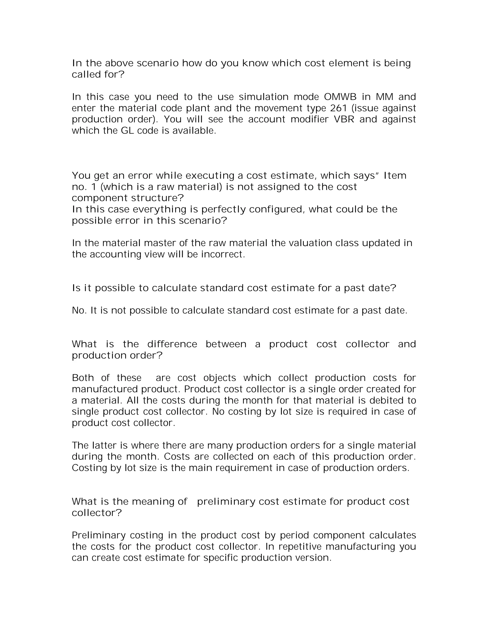 In the above scenario how do you know which cost element is being
called for?

In this case you need to the use simulation mode OMWB in MM and
enter the material code plant and the movement type 261 (issue against
production order). You will see the account modifier VBR and against
which the GL code is available.



You get an error while executing a cost estimate, which says” Item
no. 1 (which is a raw material) is not assigned to the cost
component structure?
In this case everything is perfectly configured, what could be the
possible error in this scenario?

In the material master of the raw material the valuation class updated in
the accounting view will be incorrect.


Is it possible to calculate standard cost estimate for a past date?

No. It is not possible to calculate standard cost estimate for a past date.


What is the difference between a product cost collector and
production order?

Both of these are cost objects which collect production costs for
manufactured product. Product cost collector is a single order created for
a material. All the costs during the month for that material is debited to
single product cost collector. No costing by lot size is required in case of
product cost collector.

The latter is where there are many production orders for a single material
during the month. Costs are collected on each of this production order.
Costing by lot size is the main requirement in case of production orders.


What is the meaning of     preliminary cost estimate for product cost
collector?

Preliminary costing in the product cost by period component calculates
the costs for the product cost collector. In repetitive manufacturing you
can create cost estimate for specific production version.
 