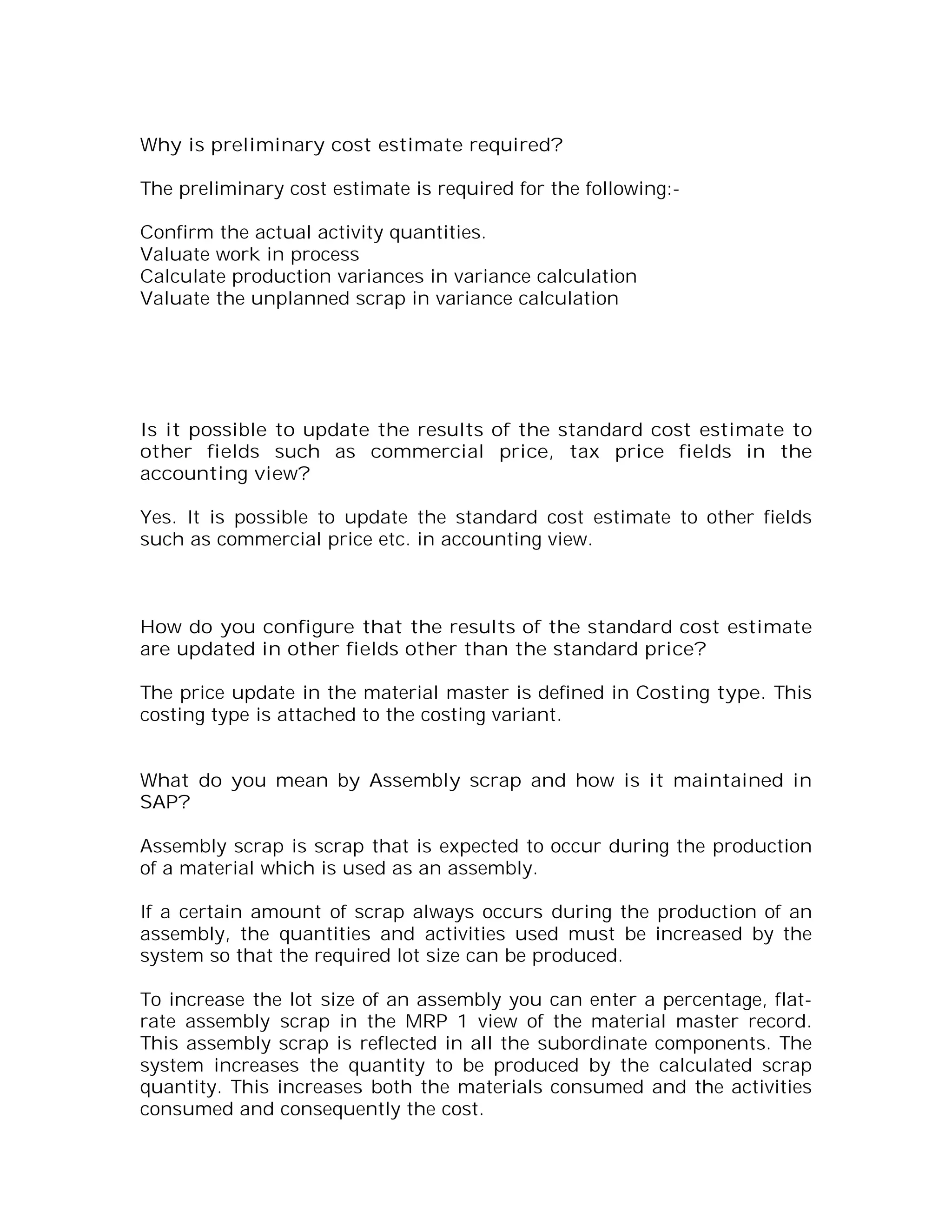 Why is preliminary cost estimate required?

The preliminary cost estimate is required for the following:-

Confirm the actual activity quantities.
Valuate work in process
Calculate production variances in variance calculation
Valuate the unplanned scrap in variance calculation




Is it possible to update the results of the standard cost estimate to
other fields such as commercial price, tax price fields in the
accounting view?

Yes. It is possible to update the standard cost estimate to other fields
such as commercial price etc. in accounting view.



How do you configure that the results of the standard cost estimate
are updated in other fields other than the standard price?

The price update in the material master is defined in Costing type. This
costing type is attached to the costing variant.


What do you mean by Assembly scrap and how is it maintained in
SAP?

Assembly scrap is scrap that is expected to occur during the production
of a material which is used as an assembly.

If a certain amount of scrap always occurs during the production of an
assembly, the quantities and activities used must be increased by the
system so that the required lot size can be produced.

To increase the lot size of an assembly you can enter a percentage, flat-
rate assembly scrap in the MRP 1 view of the material master record.
This assembly scrap is reflected in all the subordinate components. The
system increases the quantity to be produced by the calculated scrap
quantity. This increases both the materials consumed and the activities
consumed and consequently the cost.
 