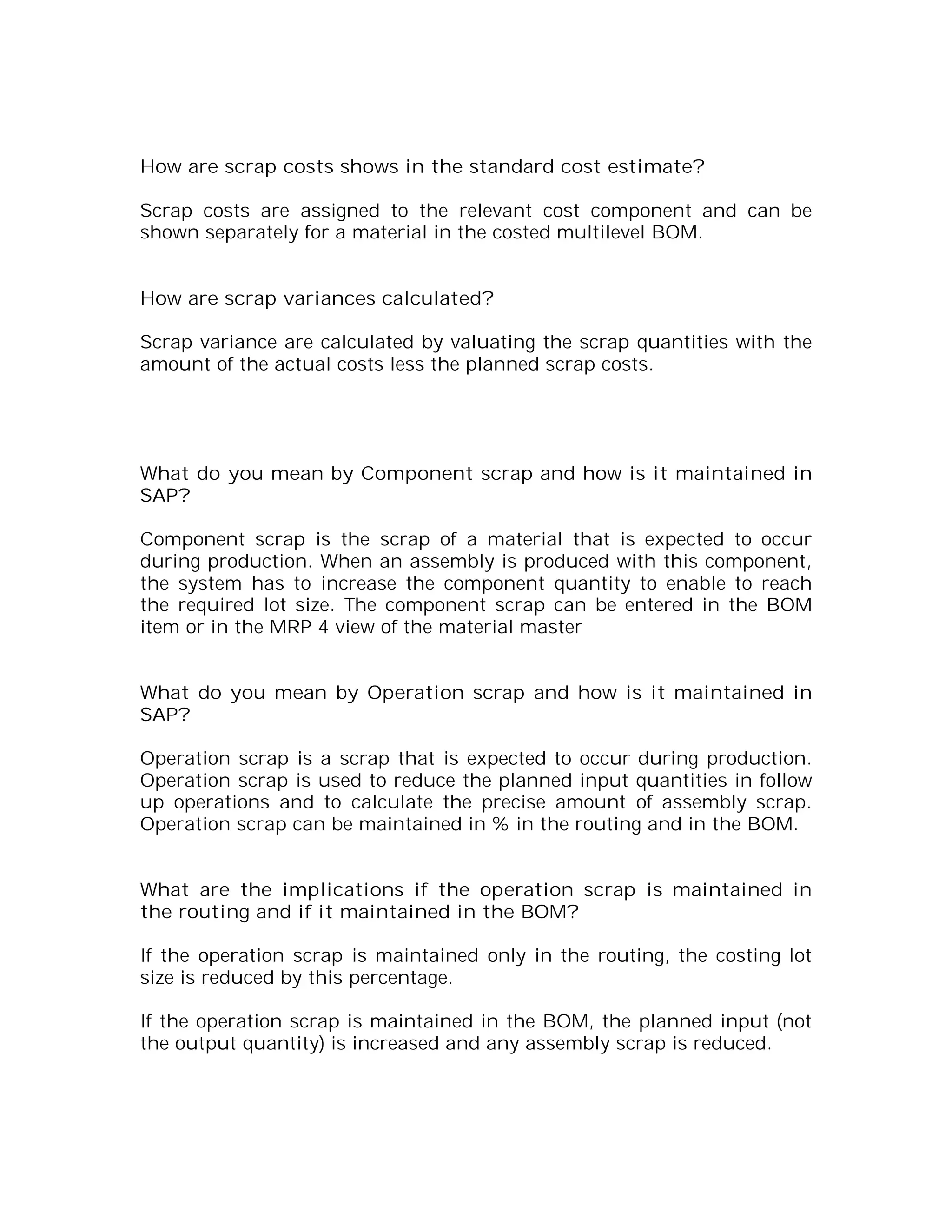 How are scrap costs shows in the standard cost estimate?

Scrap costs are assigned to the relevant cost component and can be
shown separately for a material in the costed multilevel BOM.


How are scrap variances calculated?

Scrap variance are calculated by valuating the scrap quantities with the
amount of the actual costs less the planned scrap costs.




What do you mean by Component scrap and how is it maintained in
SAP?

Component scrap is the scrap of a material that is expected to occur
during production. When an assembly is produced with this component,
the system has to increase the component quantity to enable to reach
the required lot size. The component scrap can be entered in the BOM
item or in the MRP 4 view of the material master


What do you mean by Operation scrap and how is it maintained in
SAP?

Operation scrap is a scrap that is expected to occur during production.
Operation scrap is used to reduce the planned input quantities in follow
up operations and to calculate the precise amount of assembly scrap.
Operation scrap can be maintained in % in the routing and in the BOM.


What are the implications if the operation scrap is maintained in
the routing and if it maintained in the BOM?

If the operation scrap is maintained only in the routing, the costing lot
size is reduced by this percentage.

If the operation scrap is maintained in the BOM, the planned input (not
the output quantity) is increased and any assembly scrap is reduced.
 