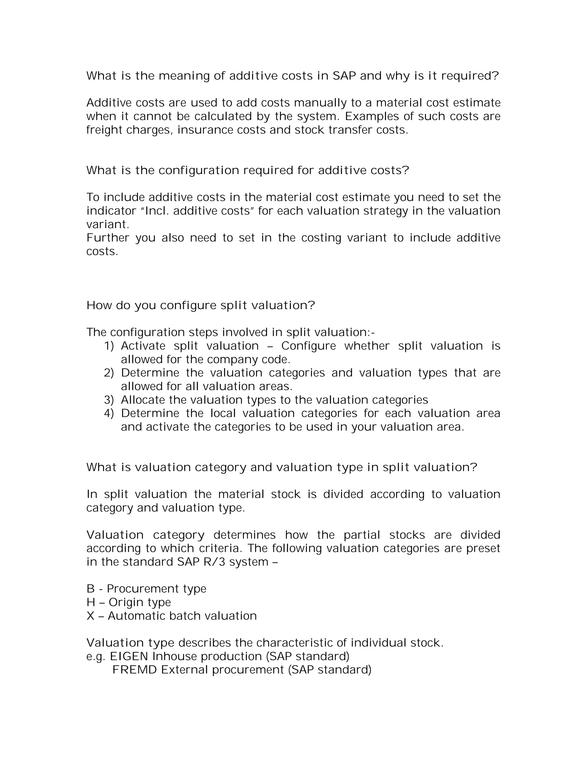 What is the meaning of additive costs in SAP and why is it required?

Additive costs are used to add costs manually to a material cost estimate
when it cannot be calculated by the system. Examples of such costs are
freight charges, insurance costs and stock transfer costs.


What is the configuration required for additive costs?

To include additive costs in the material cost estimate you need to set the
indicator “Incl. additive costs” for each valuation strategy in the valuation
variant.
Further you also need to set in the costing variant to include additive
costs.



How do you configure split valuation?

The configuration steps involved in split valuation:-
   1) Activate split valuation – Configure whether split valuation is
      allowed for the company code.
   2) Determine the valuation categories and valuation types that are
      allowed for all valuation areas.
   3) Allocate the valuation types to the valuation categories
   4) Determine the local valuation categories for each valuation area
      and activate the categories to be used in your valuation area.


What is valuation category and valuation type in split valuation?

In split valuation the material stock is divided according to valuation
category and valuation type.

Valuation category determines how the partial stocks are divided
according to which criteria. The following valuation categories are preset
in the standard SAP R/3 system –

B - Procurement type
H – Origin type
X – Automatic batch valuation

Valuation type describes the characteristic of individual stock.
e.g. EIGEN Inhouse production (SAP standard)
     FREMD External procurement (SAP standard)
 