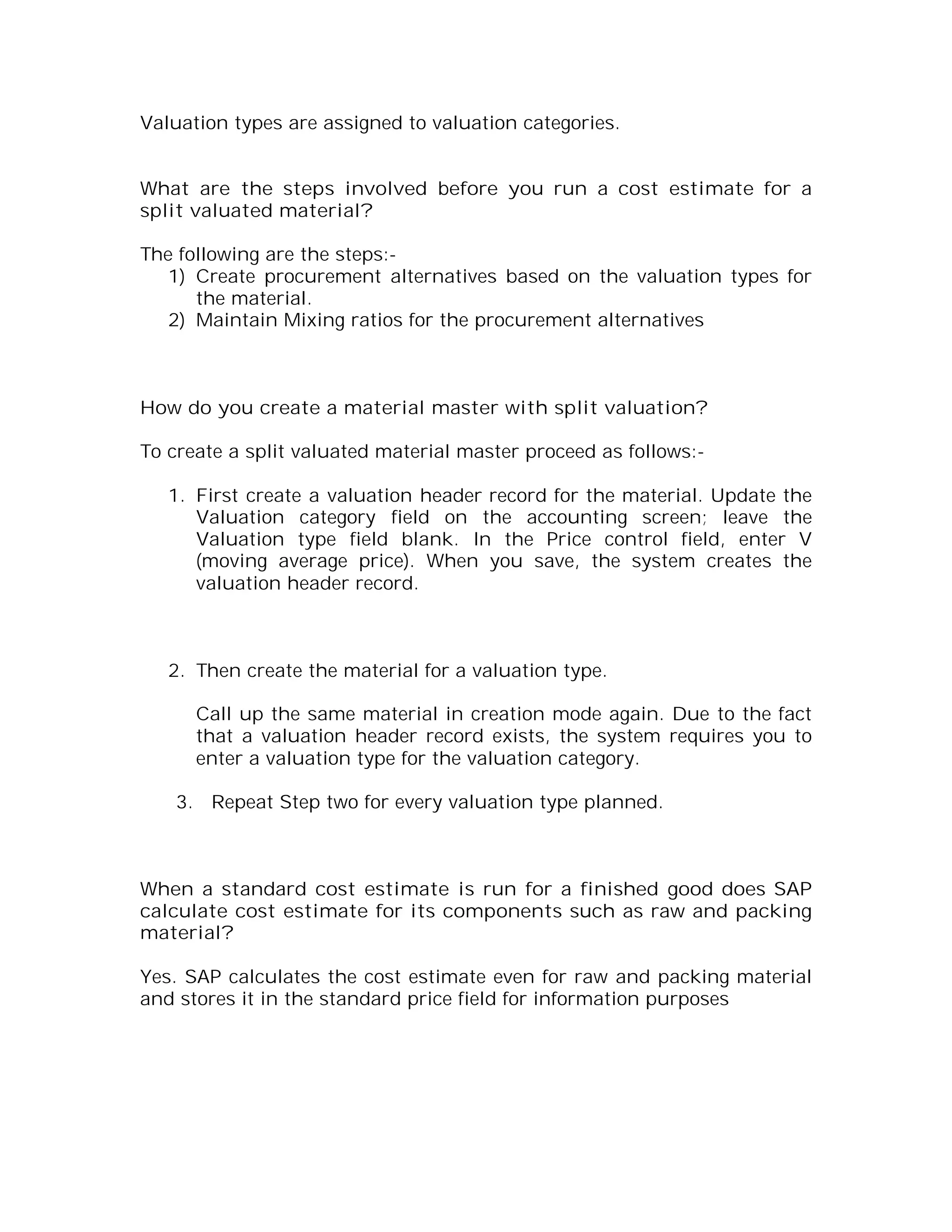 Valuation types are assigned to valuation categories.


What are the steps involved before you run a cost estimate for a
split valuated material?

The following are the steps:-
   1) Create procurement alternatives based on the valuation types for
      the material.
   2) Maintain Mixing ratios for the procurement alternatives



How do you create a material master with split valuation?

To create a split valuated material master proceed as follows:-

   1. First create a valuation header record for the material. Update the
      Valuation category field on the accounting screen; leave the
      Valuation type field blank. In the Price control field, enter V
      (moving average price). When you save, the system creates the
      valuation header record.



   2. Then create the material for a valuation type.

      Call up the same material in creation mode again. Due to the fact
      that a valuation header record exists, the system requires you to
      enter a valuation type for the valuation category.

    3. Repeat Step two for every valuation type planned.



When a standard cost estimate is run for a finished good does SAP
calculate cost estimate for its components such as raw and packing
material?

Yes. SAP calculates the cost estimate even for raw and packing material
and stores it in the standard price field for information purposes
 