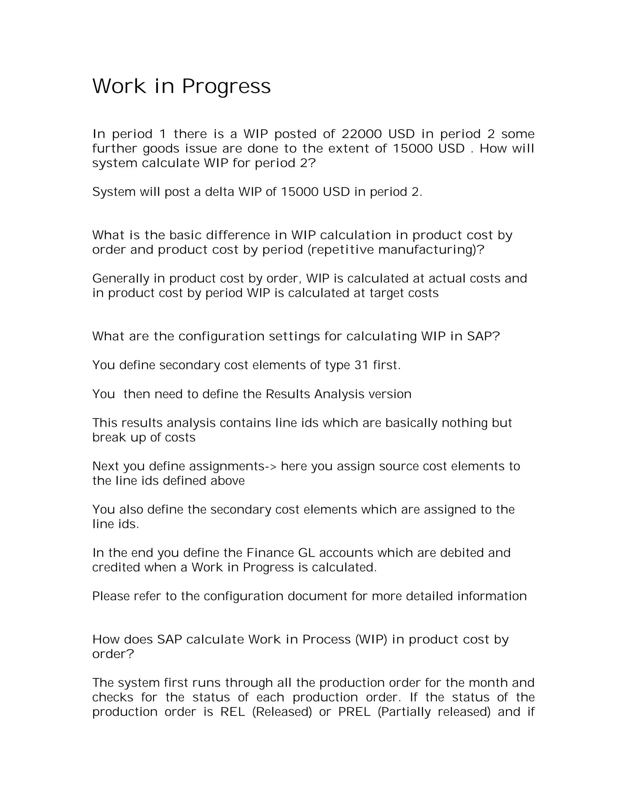 Work in Progress

In period 1 there is a WIP posted of 22000 USD in period 2 some
further goods issue are done to the extent of 15000 USD . How will
system calculate WIP for period 2?

System will post a delta WIP of 15000 USD in period 2.


What is the basic difference in WIP calculation in product cost by
order and product cost by period (repetitive manufacturing)?

Generally in product cost by order, WIP is calculated at actual costs and
in product cost by period WIP is calculated at target costs


What are the configuration settings for calculating WIP in SAP?

You define secondary cost elements of type 31 first.

You then need to define the Results Analysis version

This results analysis contains line ids which are basically nothing but
break up of costs

Next you define assignments-> here you assign source cost elements to
the line ids defined above

You also define the secondary cost elements which are assigned to the
line ids.

In the end you define the Finance GL accounts which are debited and
credited when a Work in Progress is calculated.

Please refer to the configuration document for more detailed information


How does SAP calculate Work in Process (WIP) in product cost by
order?

The system first runs through all the production order for the month and
checks for the status of each production order. If the status of the
production order is REL (Released) or PREL (Partially released) and if
 