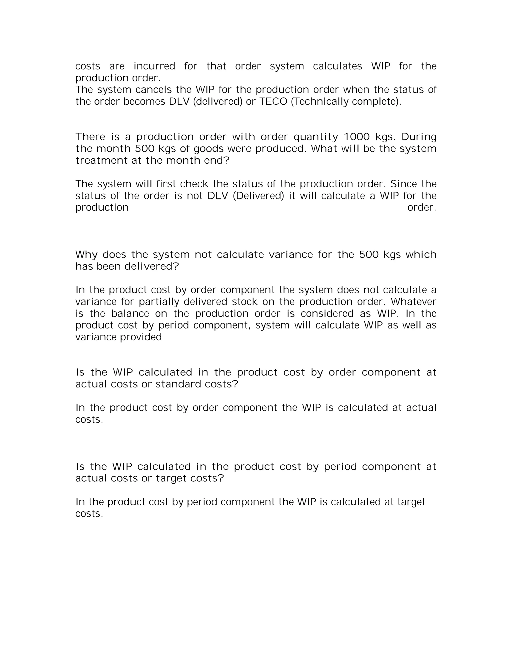 costs are incurred for that order system calculates WIP for the
production order.
The system cancels the WIP for the production order when the status of
the order becomes DLV (delivered) or TECO (Technically complete).


There is a production order with order quantity 1000 kgs. During
the month 500 kgs of goods were produced. What will be the system
treatment at the month end?

The system will first check the status of the production order. Since the
status of the order is not DLV (Delivered) it will calculate a WIP for the
production                                                          order.



Why does the system not calculate variance for the 500 kgs which
has been delivered?

In the product cost by order component the system does not calculate a
variance for partially delivered stock on the production order. Whatever
is the balance on the production order is considered as WIP. In the
product cost by period component, system will calculate WIP as well as
variance provided


Is the WIP calculated in the product cost by order component at
actual costs or standard costs?

In the product cost by order component the WIP is calculated at actual
costs.



Is the WIP calculated in the product cost by period component at
actual costs or target costs?

In the product cost by period component the WIP is calculated at target
costs.
 