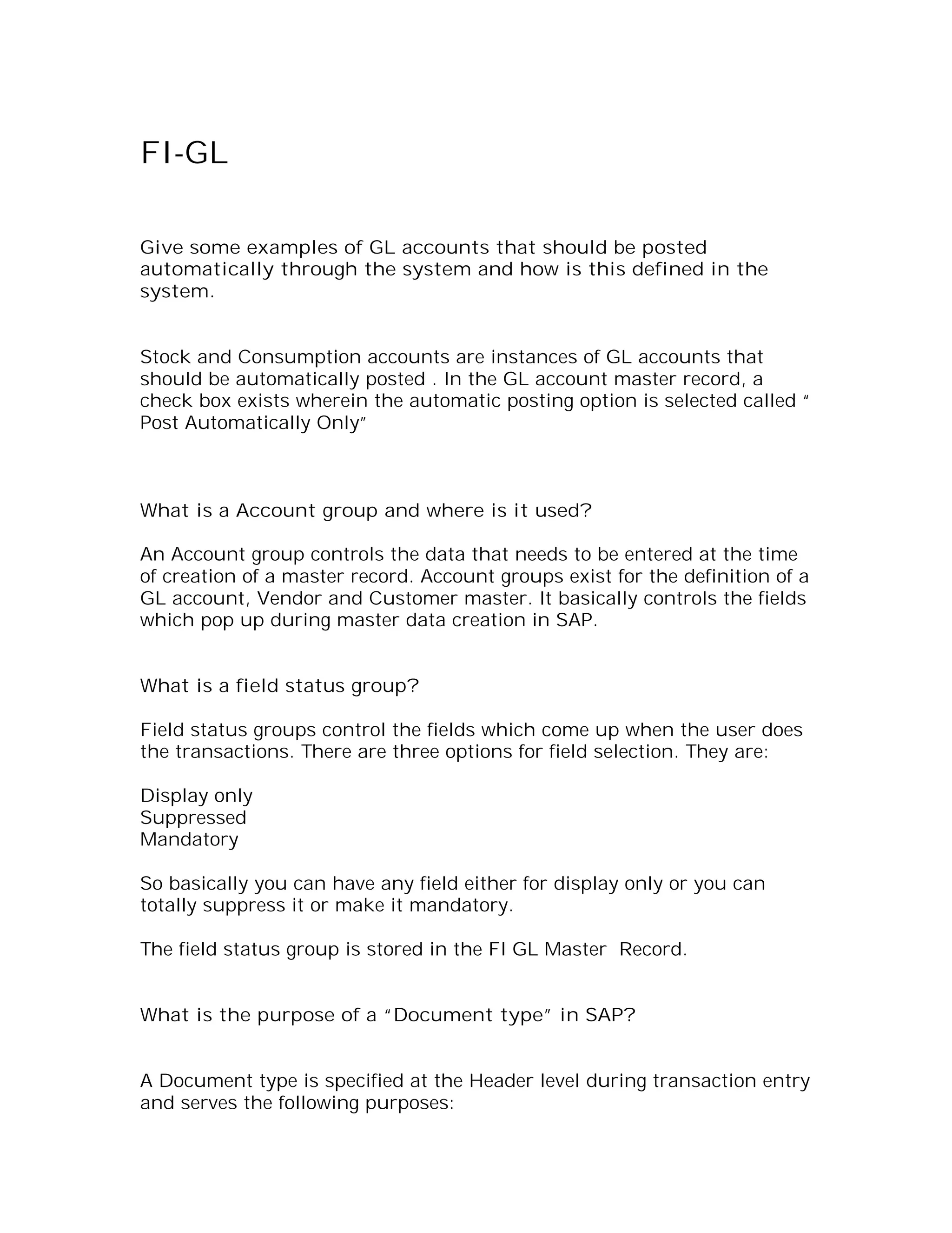 FI-GL

Give some examples of GL accounts that should be posted
automatically through the system and how is this defined in the
system.


Stock and Consumption accounts are instances of GL accounts that
should be automatically posted . In the GL account master record, a
check box exists wherein the automatic posting option is selected called “
Post Automatically Only”



What is a Account group and where is it used?

An Account group controls the data that needs to be entered at the time
of creation of a master record. Account groups exist for the definition of a
GL account, Vendor and Customer master. It basically controls the fields
which pop up during master data creation in SAP.


What is a field status group?

Field status groups control the fields which come up when the user does
the transactions. There are three options for field selection. They are:

Display only
Suppressed
Mandatory

So basically you can have any field either for display only or you can
totally suppress it or make it mandatory.

The field status group is stored in the FI GL Master Record.


What is the purpose of a “Document type” in SAP?


A Document type is specified at the Header level during transaction entry
and serves the following purposes:
 