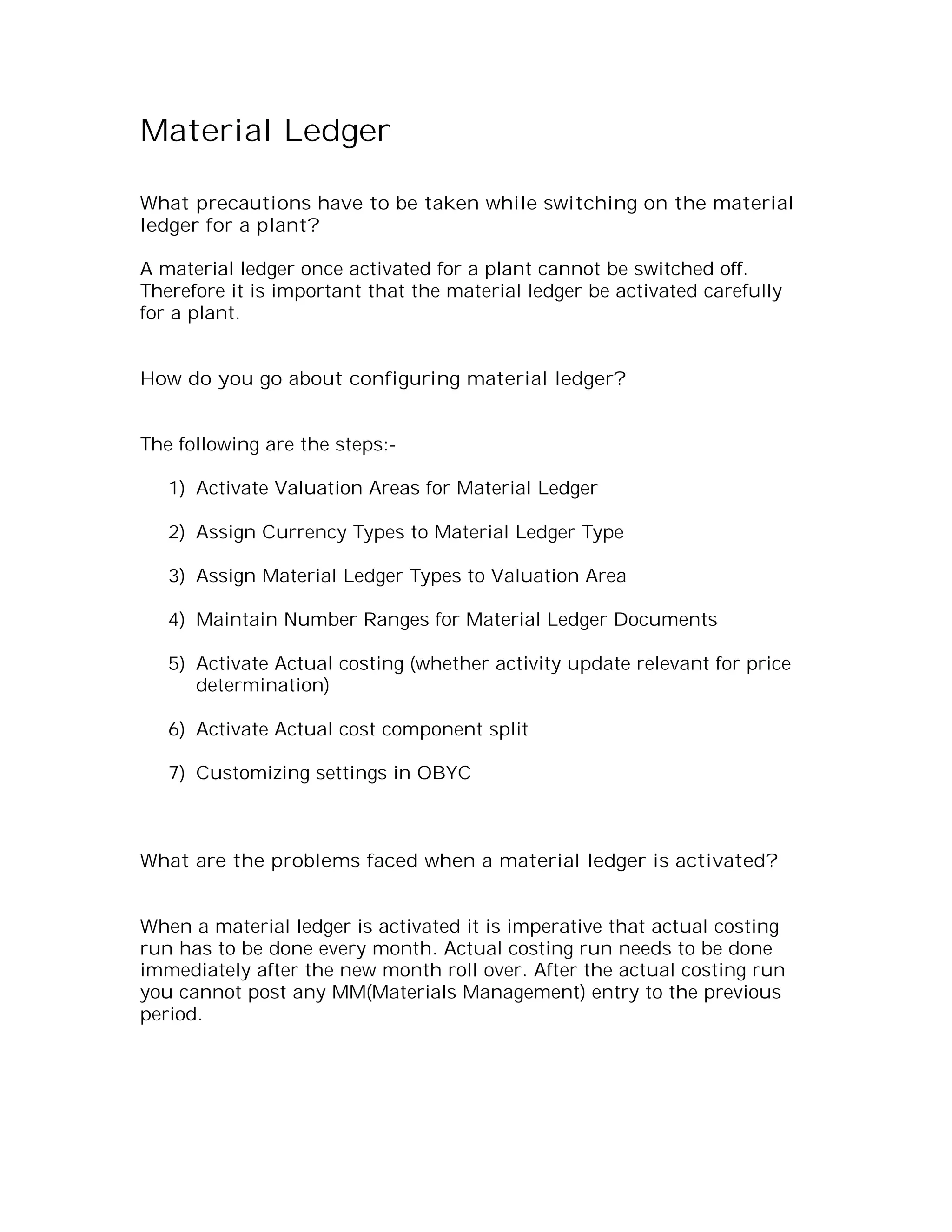 Material Ledger

What precautions have to be taken while switching on the material
ledger for a plant?

A material ledger once activated for a plant cannot be switched off.
Therefore it is important that the material ledger be activated carefully
for a plant.


How do you go about configuring material ledger?


The following are the steps:-

   1) Activate Valuation Areas for Material Ledger

   2) Assign Currency Types to Material Ledger Type

   3) Assign Material Ledger Types to Valuation Area

   4) Maintain Number Ranges for Material Ledger Documents

   5) Activate Actual costing (whether activity update relevant for price
      determination)

   6) Activate Actual cost component split

   7) Customizing settings in OBYC



What are the problems faced when a material ledger is activated?


When a material ledger is activated it is imperative that actual costing
run has to be done every month. Actual costing run needs to be done
immediately after the new month roll over. After the actual costing run
you cannot post any MM(Materials Management) entry to the previous
period.
 