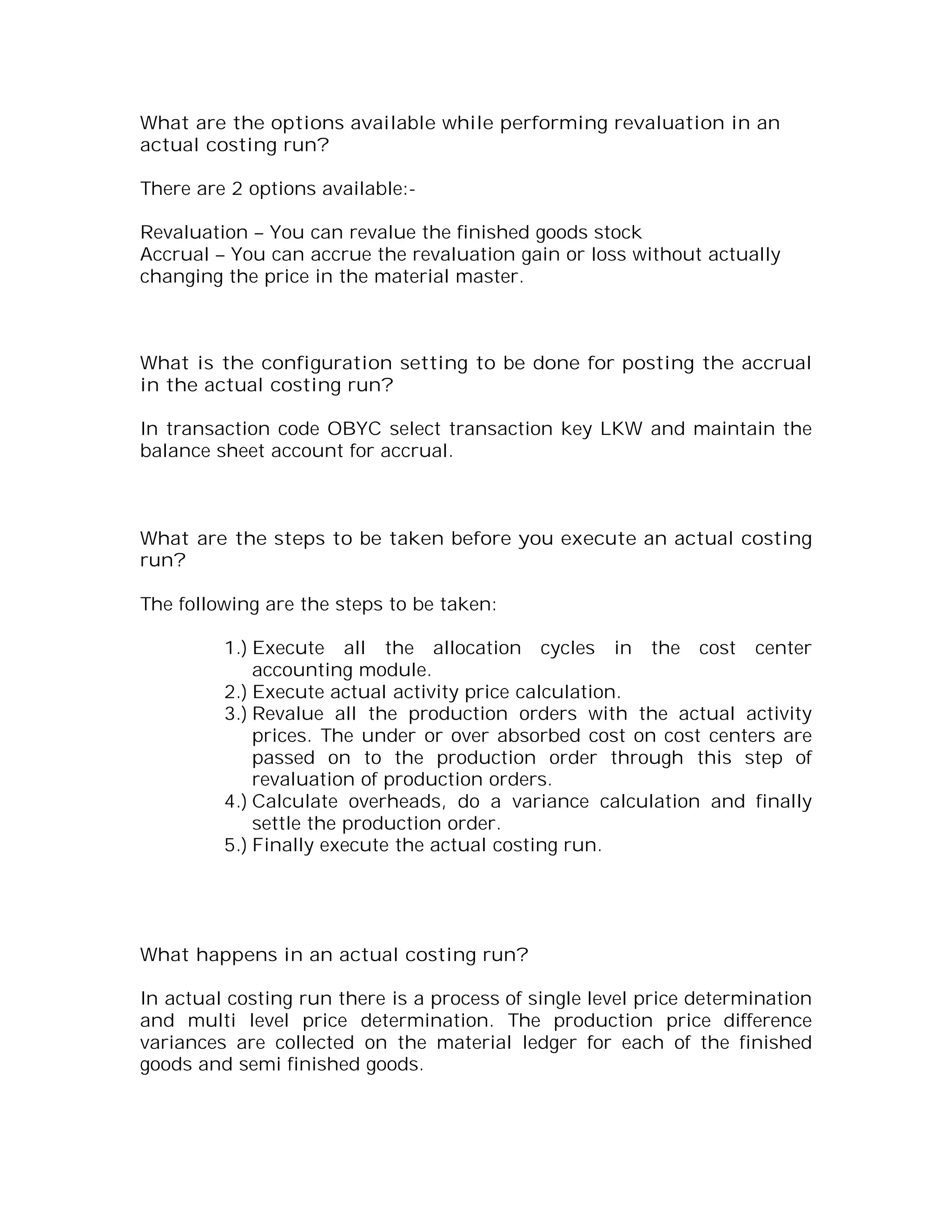 What are the options available while performing revaluation in an
actual costing run?

There are 2 options available:-

Revaluation – You can revalue the finished goods stock
Accrual – You can accrue the revaluation gain or loss without actually
changing the price in the material master.



What is the configuration setting to be done for posting the accrual
in the actual costing run?

In transaction code OBYC select transaction key LKW and maintain the
balance sheet account for accrual.



What are the steps to be taken before you execute an actual costing
run?

The following are the steps to be taken:

         1.) Execute all the allocation cycles in the cost center
             accounting module.
         2.) Execute actual activity price calculation.
         3.) Revalue all the production orders with the actual activity
             prices. The under or over absorbed cost on cost centers are
             passed on to the production order through this step of
             revaluation of production orders.
         4.) Calculate overheads, do a variance calculation and finally
             settle the production order.
         5.) Finally execute the actual costing run.




What happens in an actual costing run?

In actual costing run there is a process of single level price determination
and multi level price determination. The production price difference
variances are collected on the material ledger for each of the finished
goods and semi finished goods.
 