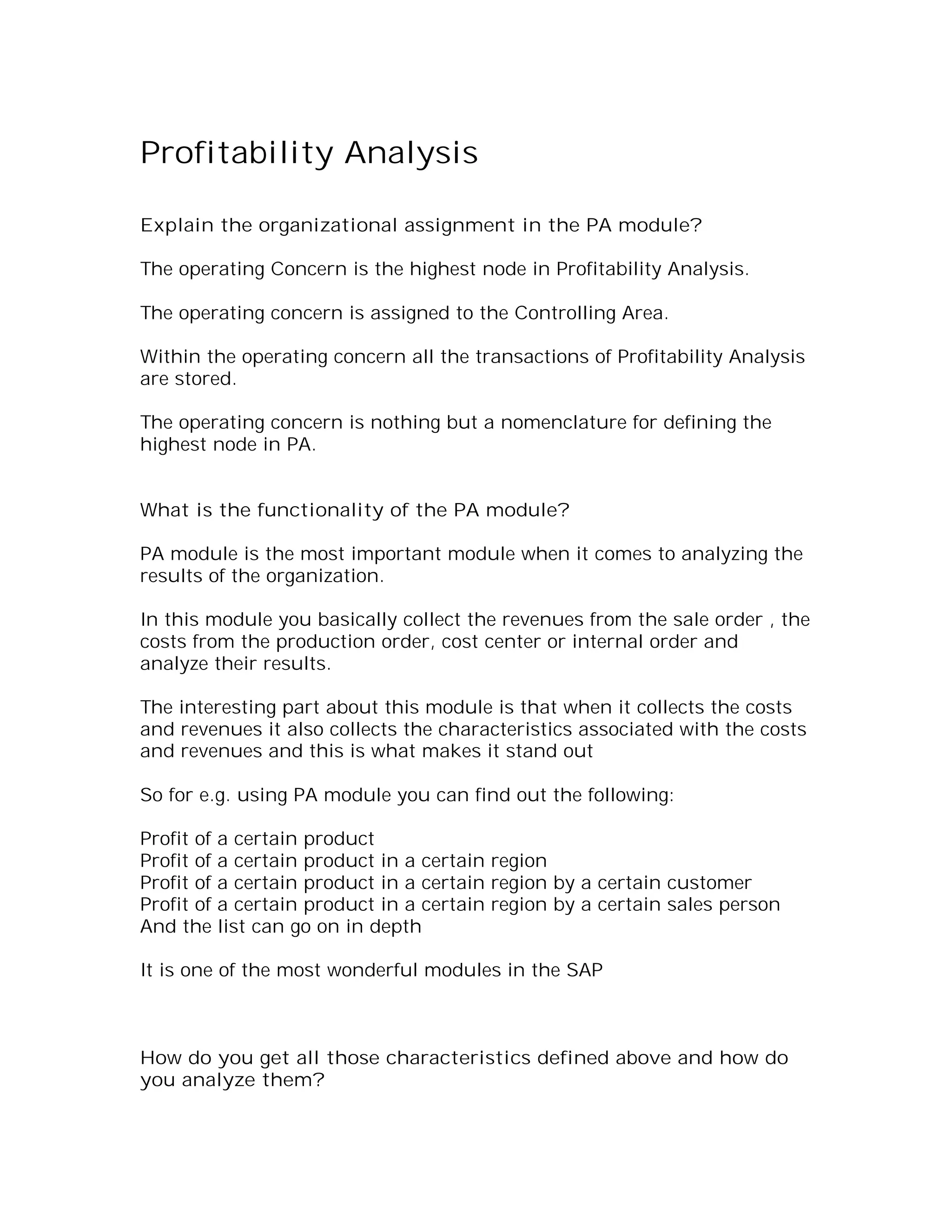 Profitability Analysis

Explain the organizational assignment in the PA module?

The operating Concern is the highest node in Profitability Analysis.

The operating concern is assigned to the Controlling Area.

Within the operating concern all the transactions of Profitability Analysis
are stored.

The operating concern is nothing but a nomenclature for defining the
highest node in PA.


What is the functionality of the PA module?

PA module is the most important module when it comes to analyzing the
results of the organization.

In this module you basically collect the revenues from the sale order , the
costs from the production order, cost center or internal order and
analyze their results.

The interesting part about this module is that when it collects the costs
and revenues it also collects the characteristics associated with the costs
and revenues and this is what makes it stand out

So for e.g. using PA module you can find out the following:

Profit of a certain product
Profit of a certain product in a certain region
Profit of a certain product in a certain region by a certain customer
Profit of a certain product in a certain region by a certain sales person
And the list can go on in depth

It is one of the most wonderful modules in the SAP



How do you get all those characteristics defined above and how do
you analyze them?
 