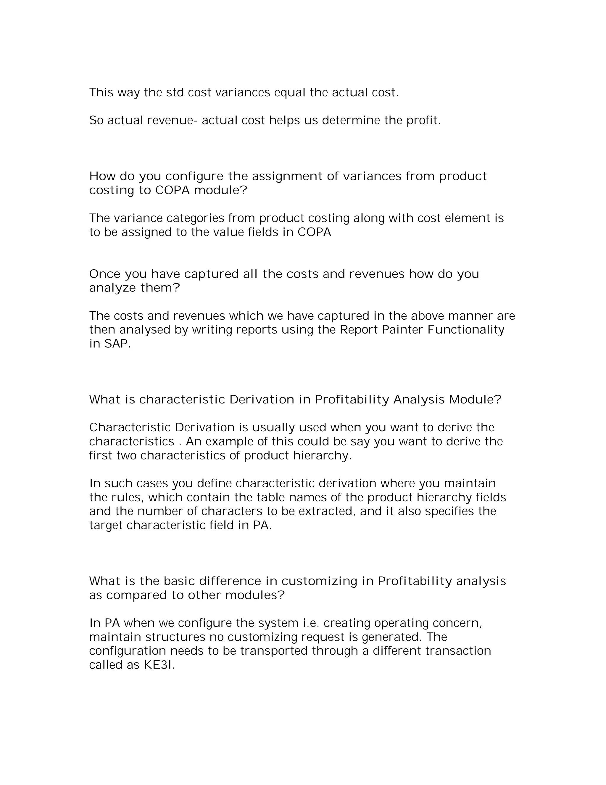 This way the std cost variances equal the actual cost.

So actual revenue- actual cost helps us determine the profit.



How do you configure the assignment of variances from product
costing to COPA module?

The variance categories from product costing along with cost element is
to be assigned to the value fields in COPA


Once you have captured all the costs and revenues how do you
analyze them?

The costs and revenues which we have captured in the above manner are
then analysed by writing reports using the Report Painter Functionality
in SAP.



What is characteristic Derivation in Profitability Analysis Module?

Characteristic Derivation is usually used when you want to derive the
characteristics . An example of this could be say you want to derive the
first two characteristics of product hierarchy.

In such cases you define characteristic derivation where you maintain
the rules, which contain the table names of the product hierarchy fields
and the number of characters to be extracted, and it also specifies the
target characteristic field in PA.



What is the basic difference in customizing in Profitability analysis
as compared to other modules?

In PA when we configure the system i.e. creating operating concern,
maintain structures no customizing request is generated. The
configuration needs to be transported through a different transaction
called as KE3I.
 