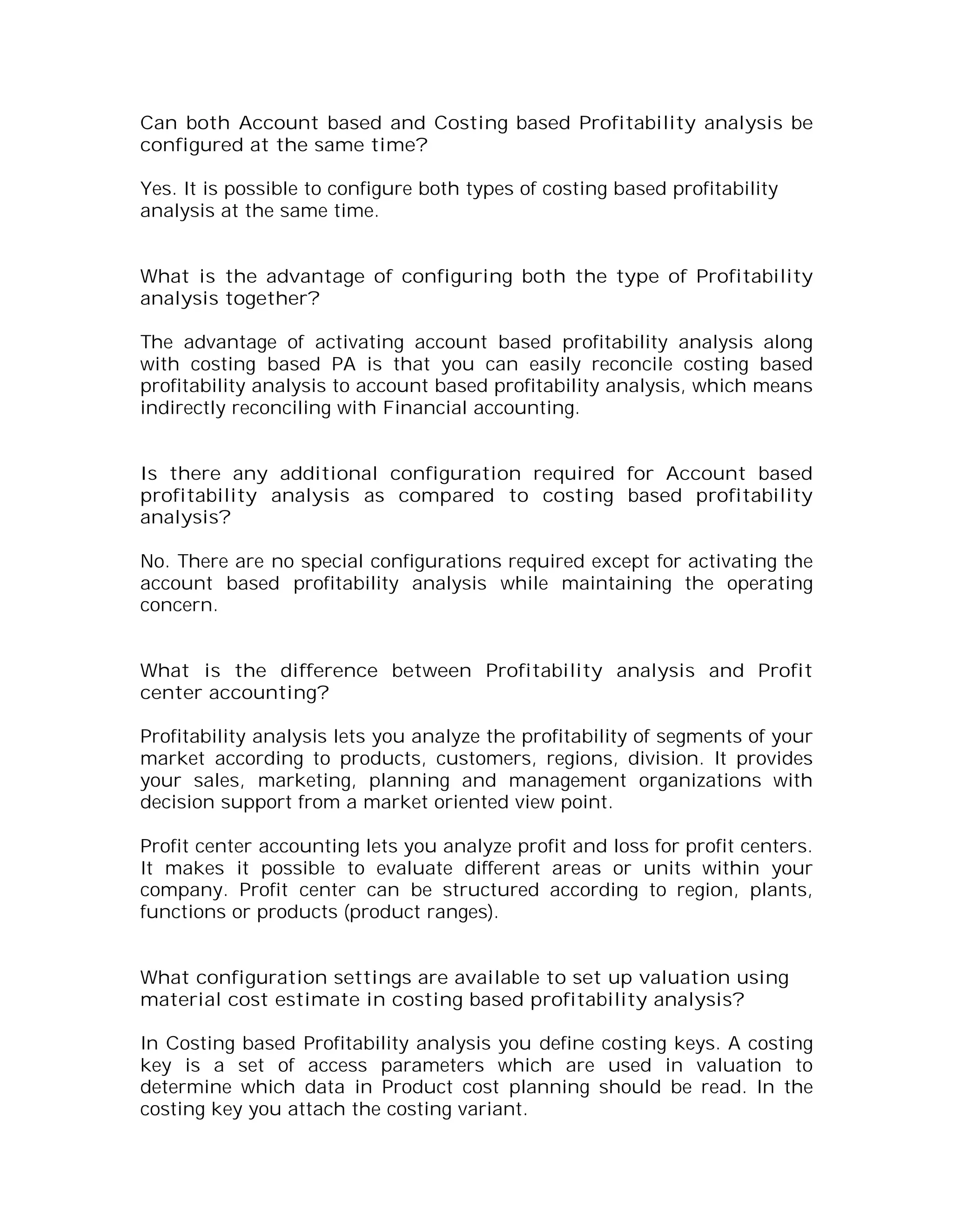 Can both Account based and Costing based Profitability analysis be
configured at the same time?

Yes. It is possible to configure both types of costing based profitability
analysis at the same time.


What is the advantage of configuring both the type of Profitability
analysis together?

The advantage of activating account based profitability analysis along
with costing based PA is that you can easily reconcile costing based
profitability analysis to account based profitability analysis, which means
indirectly reconciling with Financial accounting.


Is there any additional configuration required for Account based
profitability analysis as compared to costing based profitability
analysis?

No. There are no special configurations required except for activating the
account based profitability analysis while maintaining the operating
concern.


What is the difference between Profitability analysis and Profit
center accounting?

Profitability analysis lets you analyze the profitability of segments of your
market according to products, customers, regions, division. It provides
your sales, marketing, planning and management organizations with
decision support from a market oriented view point.

Profit center accounting lets you analyze profit and loss for profit centers.
It makes it possible to evaluate different areas or units within your
company. Profit center can be structured according to region, plants,
functions or products (product ranges).


What configuration settings are available to set up valuation using
material cost estimate in costing based profitability analysis?

In Costing based Profitability analysis you define costing keys. A costing
key is a set of access parameters which are used in valuation to
determine which data in Product cost planning should be read. In the
costing key you attach the costing variant.
 