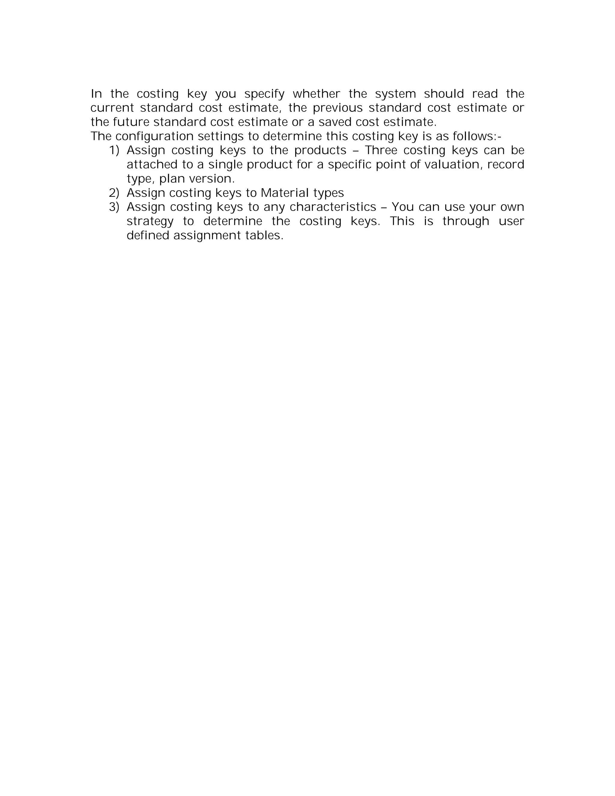 In the costing key you specify whether the system should read the
current standard cost estimate, the previous standard cost estimate or
the future standard cost estimate or a saved cost estimate.
The configuration settings to determine this costing key is as follows:-
   1) Assign costing keys to the products – Three costing keys can be
      attached to a single product for a specific point of valuation, record
      type, plan version.
   2) Assign costing keys to Material types
   3) Assign costing keys to any characteristics – You can use your own
      strategy to determine the costing keys. This is through user
      defined assignment tables.
 