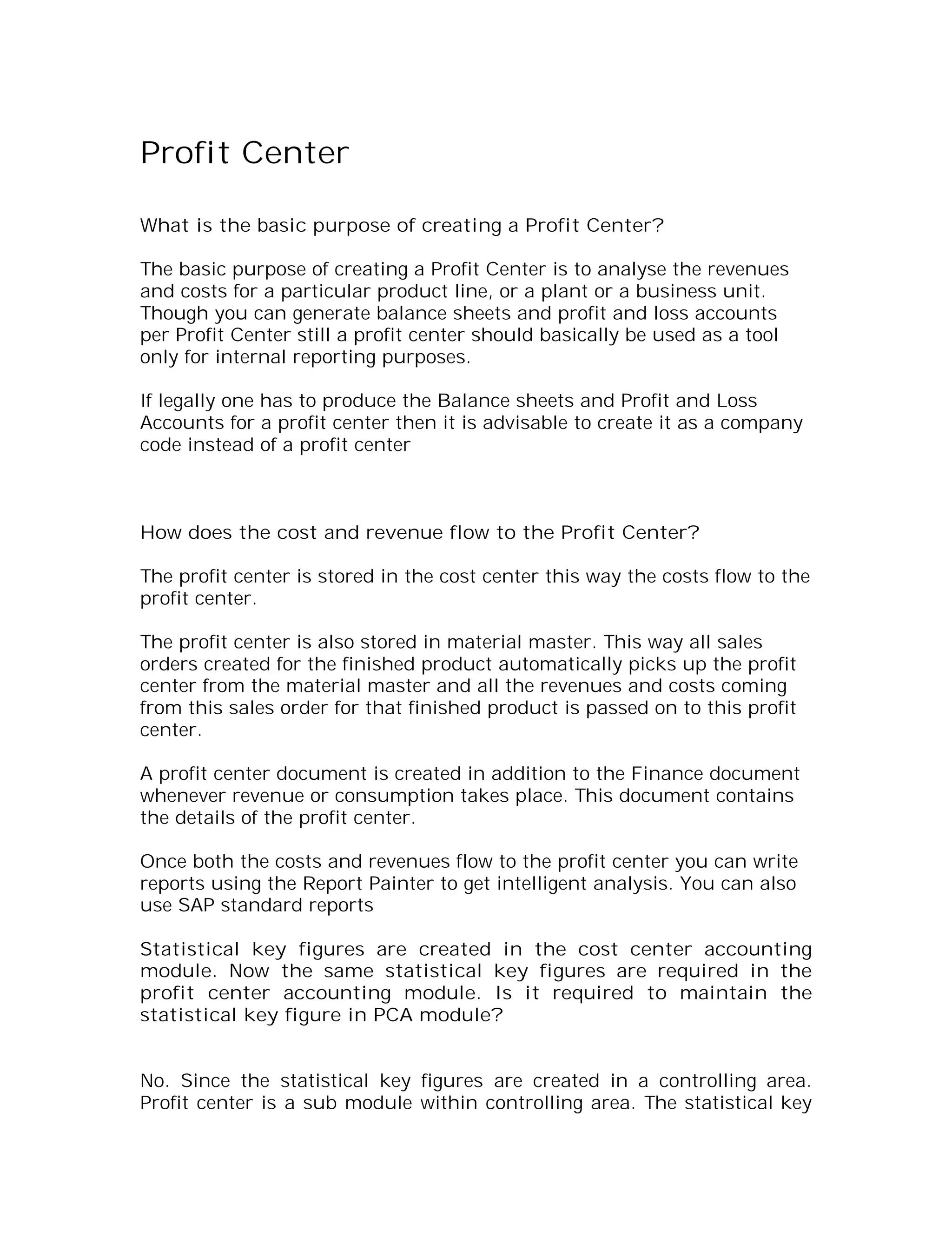 Profit Center

What is the basic purpose of creating a Profit Center?

The basic purpose of creating a Profit Center is to analyse the revenues
and costs for a particular product line, or a plant or a business unit.
Though you can generate balance sheets and profit and loss accounts
per Profit Center still a profit center should basically be used as a tool
only for internal reporting purposes.

If legally one has to produce the Balance sheets and Profit and Loss
Accounts for a profit center then it is advisable to create it as a company
code instead of a profit center



How does the cost and revenue flow to the Profit Center?

The profit center is stored in the cost center this way the costs flow to the
profit center.

The profit center is also stored in material master. This way all sales
orders created for the finished product automatically picks up the profit
center from the material master and all the revenues and costs coming
from this sales order for that finished product is passed on to this profit
center.

A profit center document is created in addition to the Finance document
whenever revenue or consumption takes place. This document contains
the details of the profit center.

Once both the costs and revenues flow to the profit center you can write
reports using the Report Painter to get intelligent analysis. You can also
use SAP standard reports

Statistical key figures are created in the cost center accounting
module. Now the same statistical key figures are required in the
profit center accounting module. Is it required to maintain the
statistical key figure in PCA module?


No. Since the statistical key figures are created in a controlling area.
Profit center is a sub module within controlling area. The statistical key
 