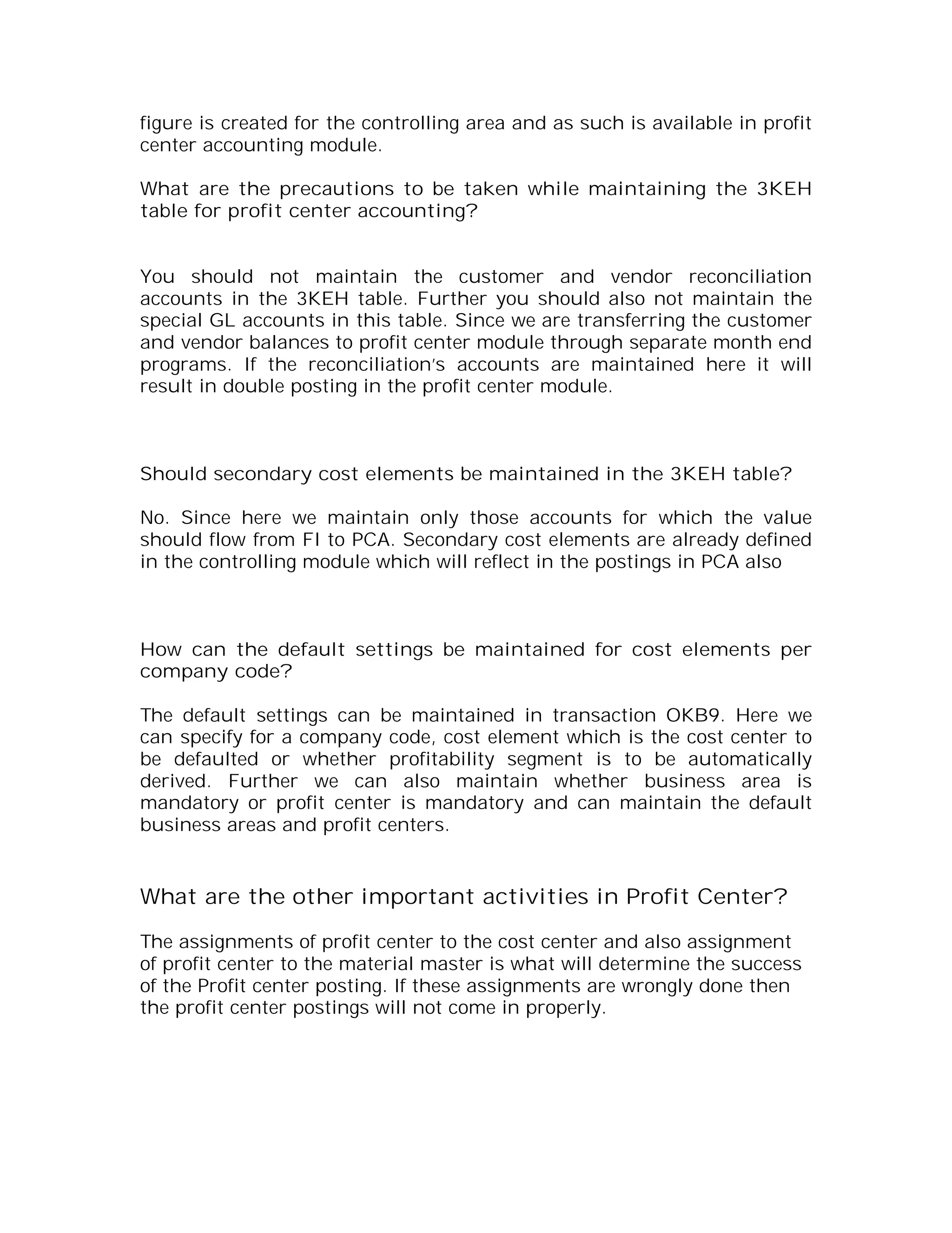 figure is created for the controlling area and as such is available in profit
center accounting module.

What are the precautions to be taken while maintaining the 3KEH
table for profit center accounting?


You should not maintain the customer and vendor reconciliation
accounts in the 3KEH table. Further you should also not maintain the
special GL accounts in this table. Since we are transferring the customer
and vendor balances to profit center module through separate month end
programs. If the reconciliation’s accounts are maintained here it will
result in double posting in the profit center module.



Should secondary cost elements be maintained in the 3KEH table?

No. Since here we maintain only those accounts for which the value
should flow from FI to PCA. Secondary cost elements are already defined
in the controlling module which will reflect in the postings in PCA also



How can the default settings be maintained for cost elements per
company code?

The default settings can be maintained in transaction OKB9. Here we
can specify for a company code, cost element which is the cost center to
be defaulted or whether profitability segment is to be automatically
derived. Further we can also maintain whether business area is
mandatory or profit center is mandatory and can maintain the default
business areas and profit centers.


What are the other important activities in Profit Center?

The assignments of profit center to the cost center and also assignment
of profit center to the material master is what will determine the success
of the Profit center posting. If these assignments are wrongly done then
the profit center postings will not come in properly.
 