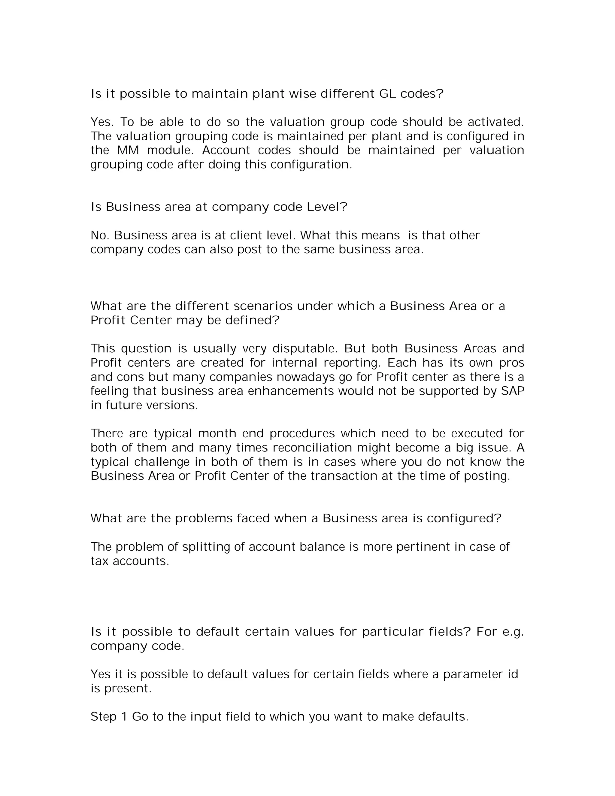 Is it possible to maintain plant wise different GL codes?

Yes. To be able to do so the valuation group code should be activated.
The valuation grouping code is maintained per plant and is configured in
the MM module. Account codes should be maintained per valuation
grouping code after doing this configuration.


Is Business area at company code Level?

No. Business area is at client level. What this means is that other
company codes can also post to the same business area.



What are the different scenarios under which a Business Area or a
Profit Center may be defined?

This question is usually very disputable. But both Business Areas and
Profit centers are created for internal reporting. Each has its own pros
and cons but many companies nowadays go for Profit center as there is a
feeling that business area enhancements would not be supported by SAP
in future versions.

There are typical month end procedures which need to be executed for
both of them and many times reconciliation might become a big issue. A
typical challenge in both of them is in cases where you do not know the
Business Area or Profit Center of the transaction at the time of posting.


What are the problems faced when a Business area is configured?

The problem of splitting of account balance is more pertinent in case of
tax accounts.




Is it possible to default certain values for particular fields? For e.g.
company code.

Yes it is possible to default values for certain fields where a parameter id
is present.

Step 1 Go to the input field to which you want to make defaults.
 
