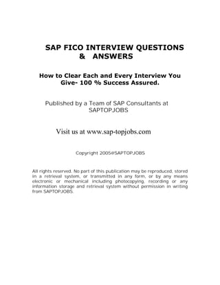 SAP FICO INTERVIEW QUESTIONS
             & ANSWERS

   How to Clear Each and Every Interview You
         Give- 100 % Success Assured.


      Published by a Team of SAP Consultants at
                     SAPTOPJOBS


           Visit us at www.sap-topjobs.com

                    Copyright 2005@SAPTOPJOBS



All rights reserved. No part of this publication may be reproduced, stored
in a retrieval system, or transmitted in any form, or by any means
electronic or mechanical including photocopying, recording or any
information storage and retrieval system without permission in writing
from SAPTOPJOBS.
 