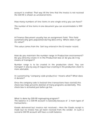 account is credited. That way till the time that the invoice is not received
the GR/IR is shown as uncleared items.


How many numbers of line items in one single entry you can have?

The number of line items in one document you can accommodate is 999
lines.



A Finance Document usually has an assignment field. This field
automatically gets populated during data entry. Where does it get
its value?

This value comes from the Sort key entered in the Gl master record.



How do you maintain the number range in Production environment?
Do you directly create it in the Production box or do you do it by
means of transport?

Number range is to be created in the production client. You can
transport it also by way of request but creating in the production client is
more advisable.


In customizing “company code productive “means what? What does
it denote?

Once the company code is live(real time transactions have started) this
check box helps prevents deletion of many programs accidentally. This
check box is activated just before go live.




What is done by GR/IR regrouping program?
The balance in a GR/IR account is basically because of 2 main types of
transactions:-

Goods delivered but invoice not received – Here the Goods receipt is
made but no invoice has yet been received from the vendor. In such a
scenario GR/IR account will have a credit balance.
 