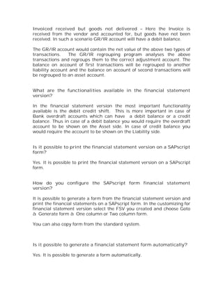 Invoiced received but goods not delivered – Here the Invoice is
received from the vendor and accounted for, but goods have not been
received. In such a scenario GR/IR account will have a debit balance.

The GR/IR account would contain the net value of the above two types of
transactions.    The GR/IR regrouping program analyses the above
transactions and regroups them to the correct adjustment account. The
balance on account of first transactions will be regrouped to another
liability account and the balance on account of second transactions will
be regrouped to an asset account.


What are the functionalities available in the financial statement
version?

In the financial statement version the most important functionality
available is the debit credit shift. This is more important in case of
Bank overdraft accounts which can have a debit balance or a credit
balance. Thus in case of a debit balance you would require the overdraft
account to be shown on the Asset side. In case of credit balance you
would require the account to be shown on the Liability side.


Is it possible to print the financial statement version on a SAPscript
form?

Yes. It is possible to print the financial statement version on a SAPscript
form.


How do you configure the SAPscript form financial statement
version?

It is possible to generate a form from the financial statement version and
print the financial statements on a SAPscript form. In the customizing for
financial statement version select the FSV you created and choose Goto
à Generate form à One column or Two column form.

You can also copy form from the standard system.



Is it possible to generate a financial statement form automatically?

Yes. It is possible to generate a form automatically.
 