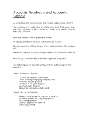 Accounts Receivable and Accounts
Payable

At what level are the customer and vendor codes stored in SAP?

The customer and vendor code are at the client level. That means any
company code can use the customer and vendor code by extending the
company code view.


How are Vendor Invoice payments made?

Vendor payments can be made in the following manner:

Manual payments without the use of any output medium like cheques
etc.

Automatic Payment program through cheques, Wire transfers, DME etc.


How do you configure the automatic payment program?


The following are the steps for configuring the automatic payment
program:-


Step 1 Set up the following:

      Co. code for Payment transaction
      Define sending and paying company code.
      Tolerance days for payable
      Minimum % for cash discount
      Maximum cash discount
      Special GL transactions to be paid

Step 2 Set up the following:

      Paying company code for payment transaction
      Minimum amount for outgoing payment
      No exchange rate diff
      Separate payment for each ref
      Bill/exch payment
 