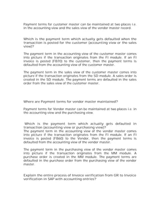 Payment terms for customer master can be maintained at two places i.e.
in the accounting view and the sales view of the vendor master record.


Which is the payment term which actually gets defaulted when the
transaction is posted for the customer (accounting view or the sales
view)?

The payment term in the accounting view of the customer master comes
into picture if the transaction originates from the FI module. If an FI
invoice is posted (FB70) to the customer, then the payment terms is
defaulted from the accounting view of the customer master.

The payment term in the sales view of the customer master comes into
picture if the transaction originates from the SD module. A sales order is
created in the SD module. The payment terms are defaulted in the sales
order from the sales view of the customer master.




Where are Payment terms for vendor master maintained?

Payment terms for Vendor master can be maintained at two places i.e. in
the accounting view and the purchasing view.


 Which is the payment term which actually gets defaulted in
transaction (accounting view or purchasing view)?
The payment term in the accounting view of the vendor master comes
into picture if the transaction originates from the FI module. If an FI
invoice is posted (FB60) to the Vendor, then the payment terms is
defaulted from the accounting view of the vendor master.

The payment term in the purchasing view of the vendor master comes
into picture if the transaction originates from the MM module. A
purchase order is created in the MM module. The payment terms are
defaulted in the purchase order from the purchasing view of the vendor
master.


Explain the entire process of Invoice verification from GR to Invoice
verification in SAP with accounting entries?
 