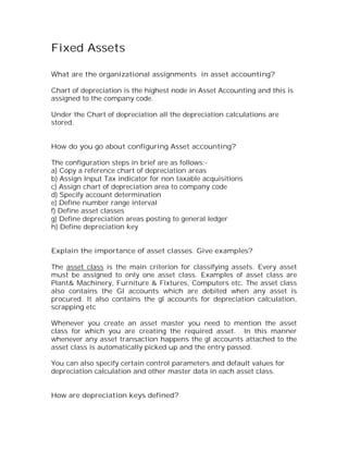 Fixed Assets

What are the organizational assignments in asset accounting?

Chart of depreciation is the highest node in Asset Accounting and this is
assigned to the company code.

Under the Chart of depreciation all the depreciation calculations are
stored.


How do you go about configuring Asset accounting?

The configuration steps in brief are as follows:-
a) Copy a reference chart of depreciation areas
b) Assign Input Tax indicator for non taxable acquisitions
c) Assign chart of depreciation area to company code
d) Specify account determination
e) Define number range interval
f) Define asset classes
g) Define depreciation areas posting to general ledger
h) Define depreciation key


Explain the importance of asset classes. Give examples?

The asset class is the main criterion for classifying assets. Every asset
must be assigned to only one asset class. Examples of asset class are
Plant& Machinery, Furniture & Fixtures, Computers etc. The asset class
also contains the Gl accounts which are debited when any asset is
procured. It also contains the gl accounts for depreciation calculation,
scrapping etc

Whenever you create an asset master you need to mention the asset
class for which you are creating the required asset. In this manner
whenever any asset transaction happens the gl accounts attached to the
asset class is automatically picked up and the entry passed.

You can also specify certain control parameters and default values for
depreciation calculation and other master data in each asset class.


How are depreciation keys defined?
 