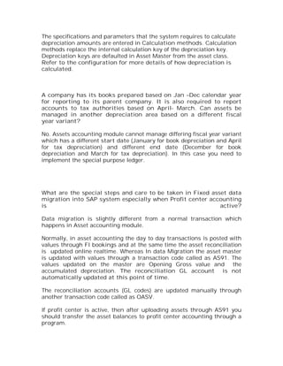 The specifications and parameters that the system requires to calculate
depreciation amounts are entered in Calculation methods. Calculation
methods replace the internal calculation key of the depreciation key.
Depreciation keys are defaulted in Asset Master from the asset class.
Refer to the configuration for more details of how depreciation is
calculated.



A company has its books prepared based on Jan –Dec calendar year
for reporting to its parent company. It is also required to report
accounts to tax authorities based on April- March. Can assets be
managed in another depreciation area based on a different fiscal
year variant?

No. Assets accounting module cannot manage differing fiscal year variant
which has a different start date (January for book depreciation and April
for tax depreciation) and different end date (December for book
depreciation and March for tax depreciation). In this case you need to
implement the special purpose ledger.




What are the special steps and care to be taken in Fixed asset data
migration into SAP system especially when Profit center accounting
is                                                          active?

Data migration is slightly different from a normal transaction which
happens in Asset accounting module.

Normally, in asset accounting the day to day transactions is posted with
values through FI bookings and at the same time the asset reconciliation
is updated online realtime. Whereas In data Migration the asset master
is updated with values through a transaction code called as AS91. The
values updated on the master are Opening Gross value and the
accumulated depreciation. The reconciliation GL account is not
automatically updated at this point of time.

The reconciliation accounts (GL codes) are updated manually through
another transaction code called as OASV.

If profit center is active, then after uploading assets through AS91 you
should transfer the asset balances to profit center accounting through a
program.
 
