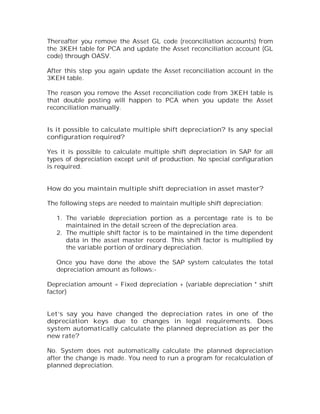 Thereafter you remove the Asset GL code (reconciliation accounts) from
the 3KEH table for PCA and update the Asset reconciliation account (GL
code) through OASV.

After this step you again update the Asset reconciliation account in the
3KEH table.

The reason you remove the Asset reconciliation code from 3KEH table is
that double posting will happen to PCA when you update the Asset
reconciliation manually.


Is it possible to calculate multiple shift depreciation? Is any special
configuration required?

Yes it is possible to calculate multiple shift depreciation in SAP for all
types of depreciation except unit of production. No special configuration
is required.


How do you maintain multiple shift depreciation in asset master?

The following steps are needed to maintain multiple shift depreciation:

   1. The variable depreciation portion as a percentage rate is to be
      maintained in the detail screen of the depreciation area.
   2. The multiple shift factor is to be maintained in the time dependent
      data in the asset master record. This shift factor is multiplied by
      the variable portion of ordinary depreciation.

   Once you have done the above the SAP system calculates the total
   depreciation amount as follows:-

Depreciation amount = Fixed depreciation + (variable depreciation * shift
factor)


Let’s say you have changed the depreciation rates in one of the
depreciation keys due to changes in legal requirements. Does
system automatically calculate the planned depreciation as per the
new rate?

No. System does not automatically calculate the planned depreciation
after the change is made. You need to run a program for recalculation of
planned depreciation.
 