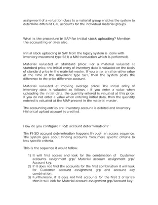 assignment of a valuation class to a material group enables the system to
determine different G/L accounts for the individual material groups.



What is the procedure in SAP for Initial stock uploading? Mention
the accounting entries also.


Initial stock uploading in SAP from the legacy system is done with
inventory movement type 561( a MM transaction which is performed).

Material valuated at standard price: For a material valuated at
standard price, the initial entry of inventory data is valuated on the basis
of standard price in the material master. If you enter an alternative value
at the time of the movement type 561, then the system posts the
difference to the price difference account.

Material valuated at moving average price: The initial entry of
inventory data is valuated as follows : If you enter a value when
uploading the initial data, the quantity entered is valuated at this price.
If you do not enter a value when entering initial data, then the quantity
entered is valuated at the MAP present in the material master.

The accounting entries are: Inventory account is debited and Inventory
Historical upload account is credited.



How do you configure FI-SD account determination?

The FI-SD account determination happens through an access sequence.
The system goes about finding accounts from more specific criteria to
less specific criteria.

This is the sequence it would follow:

   1) It will first access and look for the combination of Customer
      accounts assignment grp/ Material account assignment grp/
      Account key.
   2) If it does not find the accounts for the first combination it will look
      for Customer account assignment grp and account key
      combination.
   3) Furthermore, if it does not find accounts for the first 2 criteria’s
      then it will look for Material account assignment grp/Account key.
 
