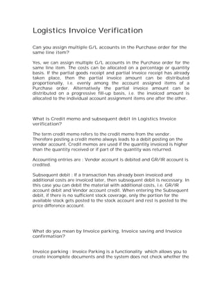 Logistics Invoice Verification

Can you assign multiple G/L accounts in the Purchase order for the
same line item?

Yes, we can assign multiple G/L accounts in the Purchase order for the
same line item. The costs can be allocated on a percentage or quantity
basis. If the partial goods receipt and partial invoice receipt has already
taken place, then the partial invoice amount can be distributed
proportionally, i.e. evenly among the account assigned items of a
Purchase order. Alternatively the partial invoice amount can be
distributed on a progressive fill-up basis, i.e. the invoiced amount is
allocated to the individual account assignment items one after the other.



What is Credit memo and subsequent debit in Logistics Invoice
verification?

The term credit memo refers to the credit memo from the vendor.
Therefore posting a credit memo always leads to a debit posting on the
vendor account. Credit memos are used if the quantity invoiced is higher
than the quantity received or if part of the quantity was returned.

Accounting entries are : Vendor account is debited and GR/IR account is
credited.

Subsequent debit : If a transaction has already been invoiced and
additional costs are invoiced later, then subsequent debit is necessary. In
this case you can debit the material with additional costs, i.e. GR/IR
account debit and Vendor account credit. When entering the Subsequent
debit, if there is no sufficient stock coverage, only the portion for the
available stock gets posted to the stock account and rest is posted to the
price difference account.




What do you mean by Invoice parking, Invoice saving and Invoice
confirmation?


Invoice parking : Invoice Parking is a functionality which allows you to
create incomplete documents and the system does not check whether the
 